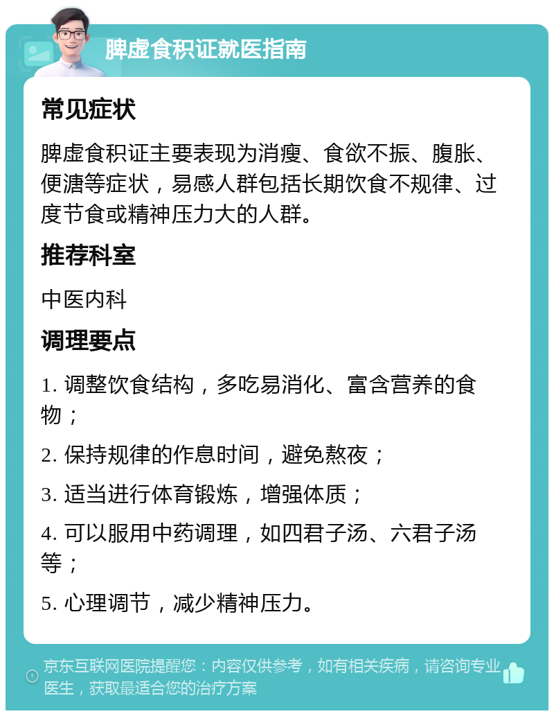 脾虚食积证就医指南 常见症状 脾虚食积证主要表现为消瘦、食欲不振、腹胀、便溏等症状，易感人群包括长期饮食不规律、过度节食或精神压力大的人群。 推荐科室 中医内科 调理要点 1. 调整饮食结构，多吃易消化、富含营养的食物； 2. 保持规律的作息时间，避免熬夜； 3. 适当进行体育锻炼，增强体质； 4. 可以服用中药调理，如四君子汤、六君子汤等； 5. 心理调节，减少精神压力。