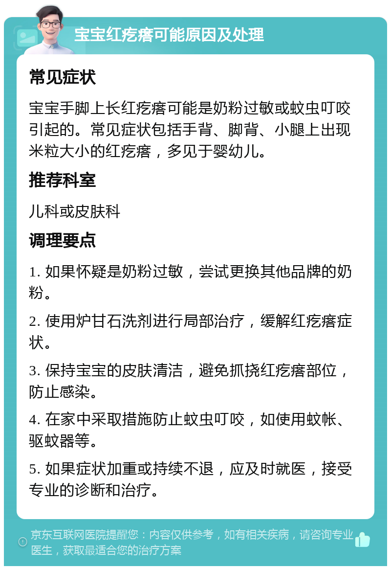 宝宝红疙瘩可能原因及处理 常见症状 宝宝手脚上长红疙瘩可能是奶粉过敏或蚊虫叮咬引起的。常见症状包括手背、脚背、小腿上出现米粒大小的红疙瘩，多见于婴幼儿。 推荐科室 儿科或皮肤科 调理要点 1. 如果怀疑是奶粉过敏，尝试更换其他品牌的奶粉。 2. 使用炉甘石洗剂进行局部治疗，缓解红疙瘩症状。 3. 保持宝宝的皮肤清洁，避免抓挠红疙瘩部位，防止感染。 4. 在家中采取措施防止蚊虫叮咬，如使用蚊帐、驱蚊器等。 5. 如果症状加重或持续不退，应及时就医，接受专业的诊断和治疗。