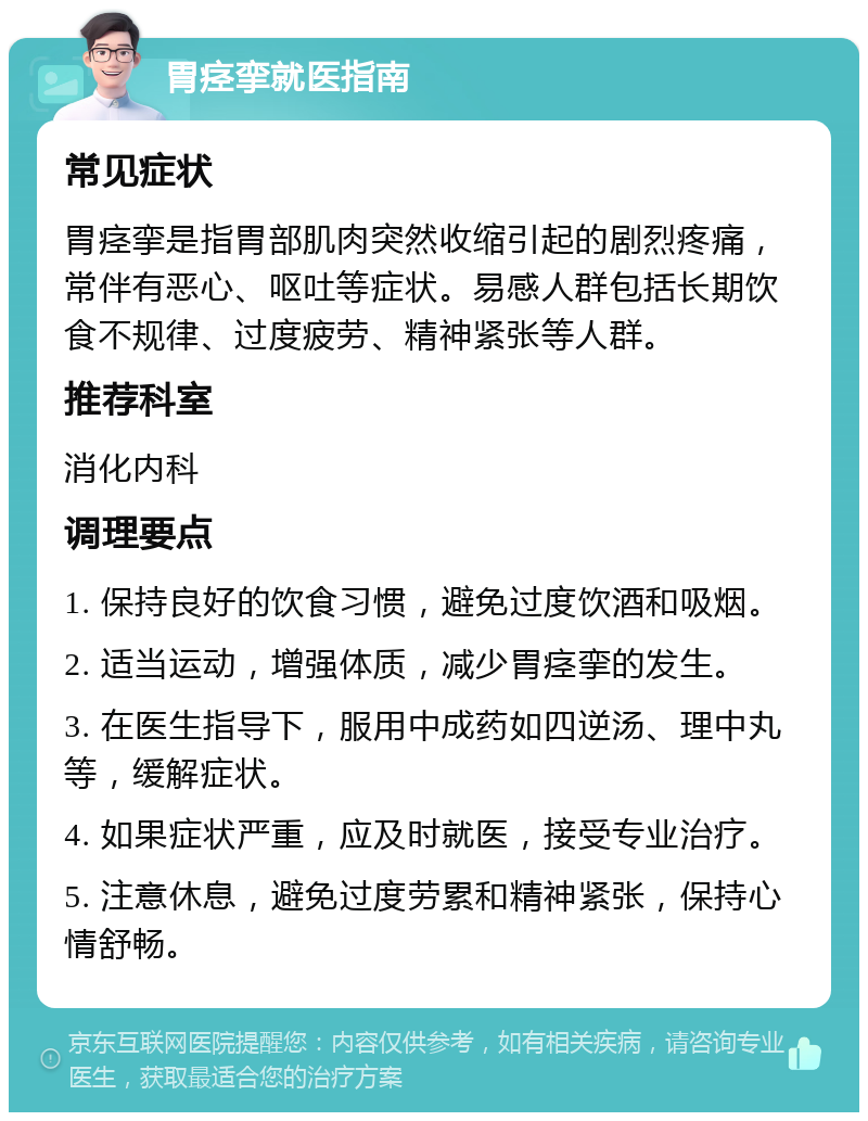 胃痉挛就医指南 常见症状 胃痉挛是指胃部肌肉突然收缩引起的剧烈疼痛，常伴有恶心、呕吐等症状。易感人群包括长期饮食不规律、过度疲劳、精神紧张等人群。 推荐科室 消化内科 调理要点 1. 保持良好的饮食习惯，避免过度饮酒和吸烟。 2. 适当运动，增强体质，减少胃痉挛的发生。 3. 在医生指导下，服用中成药如四逆汤、理中丸等，缓解症状。 4. 如果症状严重，应及时就医，接受专业治疗。 5. 注意休息，避免过度劳累和精神紧张，保持心情舒畅。