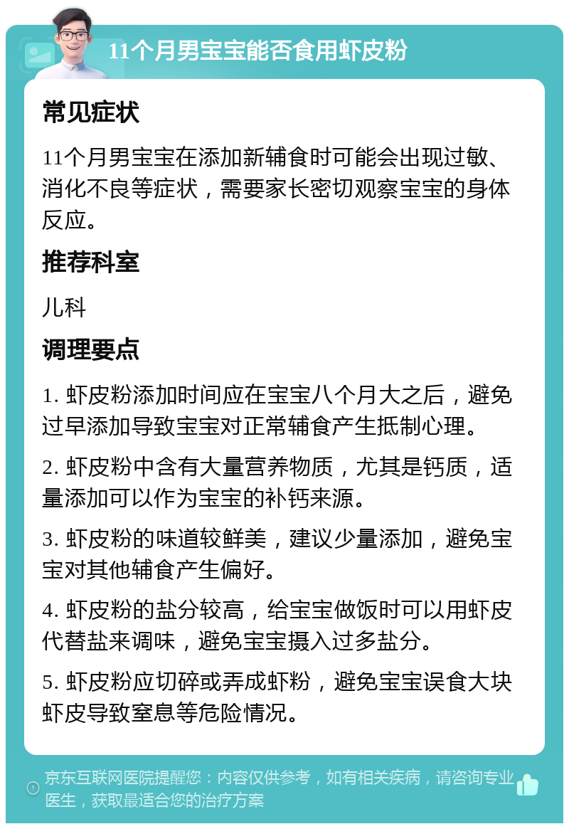 11个月男宝宝能否食用虾皮粉 常见症状 11个月男宝宝在添加新辅食时可能会出现过敏、消化不良等症状，需要家长密切观察宝宝的身体反应。 推荐科室 儿科 调理要点 1. 虾皮粉添加时间应在宝宝八个月大之后，避免过早添加导致宝宝对正常辅食产生抵制心理。 2. 虾皮粉中含有大量营养物质，尤其是钙质，适量添加可以作为宝宝的补钙来源。 3. 虾皮粉的味道较鲜美，建议少量添加，避免宝宝对其他辅食产生偏好。 4. 虾皮粉的盐分较高，给宝宝做饭时可以用虾皮代替盐来调味，避免宝宝摄入过多盐分。 5. 虾皮粉应切碎或弄成虾粉，避免宝宝误食大块虾皮导致窒息等危险情况。