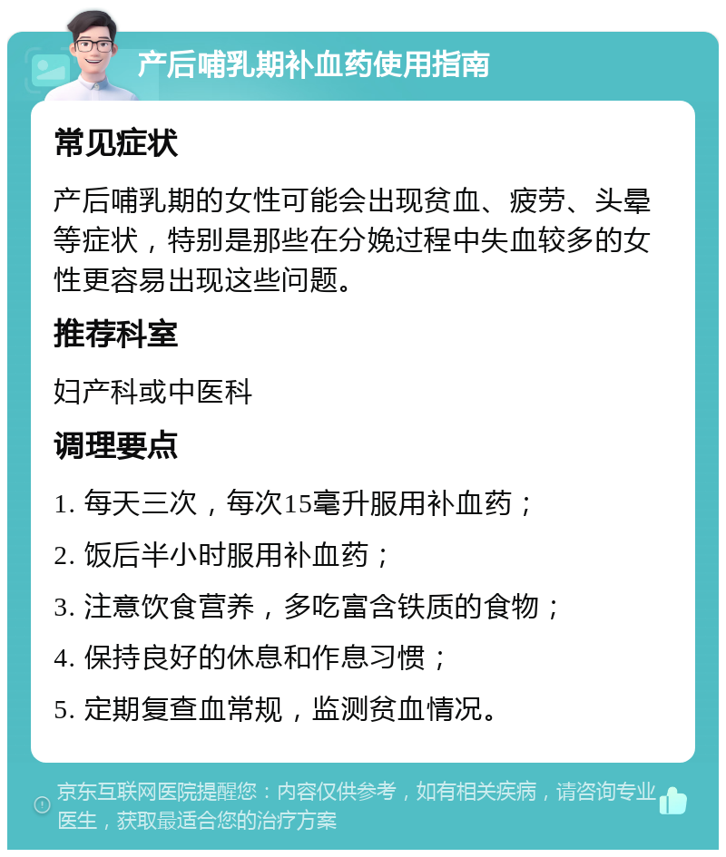 产后哺乳期补血药使用指南 常见症状 产后哺乳期的女性可能会出现贫血、疲劳、头晕等症状，特别是那些在分娩过程中失血较多的女性更容易出现这些问题。 推荐科室 妇产科或中医科 调理要点 1. 每天三次，每次15毫升服用补血药； 2. 饭后半小时服用补血药； 3. 注意饮食营养，多吃富含铁质的食物； 4. 保持良好的休息和作息习惯； 5. 定期复查血常规，监测贫血情况。