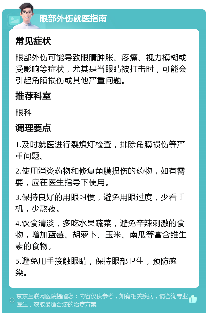 眼部外伤就医指南 常见症状 眼部外伤可能导致眼睛肿胀、疼痛、视力模糊或受影响等症状，尤其是当眼睛被打击时，可能会引起角膜损伤或其他严重问题。 推荐科室 眼科 调理要点 1.及时就医进行裂熄灯检查，排除角膜损伤等严重问题。 2.使用消炎药物和修复角膜损伤的药物，如有需要，应在医生指导下使用。 3.保持良好的用眼习惯，避免用眼过度，少看手机，少熬夜。 4.饮食清淡，多吃水果蔬菜，避免辛辣刺激的食物，增加蓝莓、胡萝卜、玉米、南瓜等富含维生素的食物。 5.避免用手接触眼睛，保持眼部卫生，预防感染。