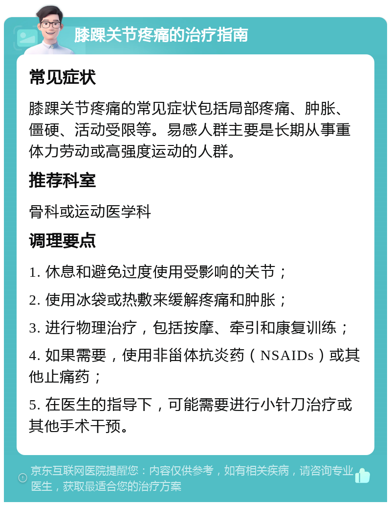 膝踝关节疼痛的治疗指南 常见症状 膝踝关节疼痛的常见症状包括局部疼痛、肿胀、僵硬、活动受限等。易感人群主要是长期从事重体力劳动或高强度运动的人群。 推荐科室 骨科或运动医学科 调理要点 1. 休息和避免过度使用受影响的关节； 2. 使用冰袋或热敷来缓解疼痛和肿胀； 3. 进行物理治疗，包括按摩、牵引和康复训练； 4. 如果需要，使用非甾体抗炎药（NSAIDs）或其他止痛药； 5. 在医生的指导下，可能需要进行小针刀治疗或其他手术干预。