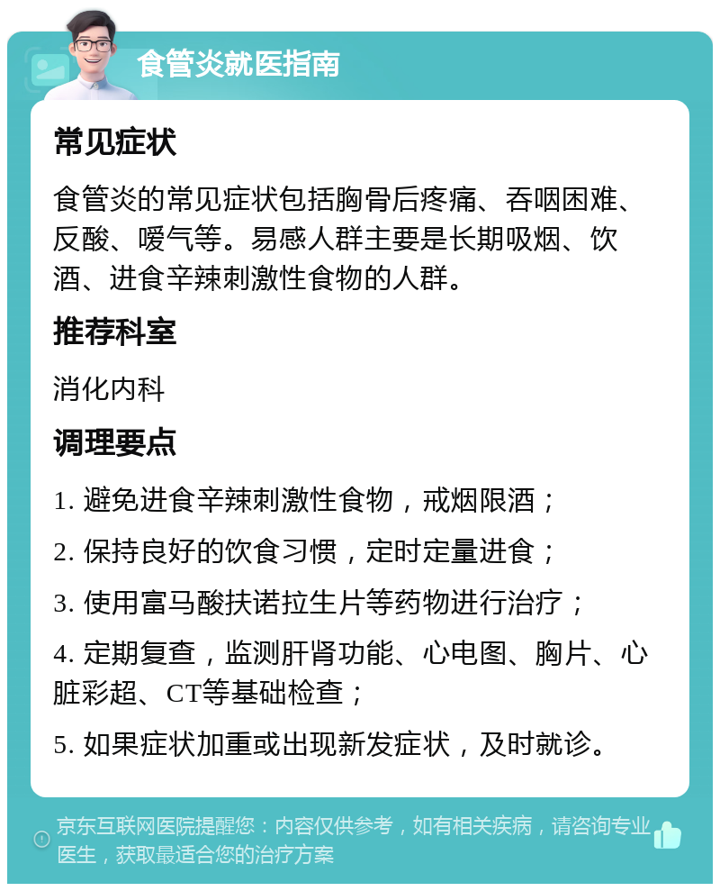 食管炎就医指南 常见症状 食管炎的常见症状包括胸骨后疼痛、吞咽困难、反酸、嗳气等。易感人群主要是长期吸烟、饮酒、进食辛辣刺激性食物的人群。 推荐科室 消化内科 调理要点 1. 避免进食辛辣刺激性食物，戒烟限酒； 2. 保持良好的饮食习惯，定时定量进食； 3. 使用富马酸扶诺拉生片等药物进行治疗； 4. 定期复查，监测肝肾功能、心电图、胸片、心脏彩超、CT等基础检查； 5. 如果症状加重或出现新发症状，及时就诊。