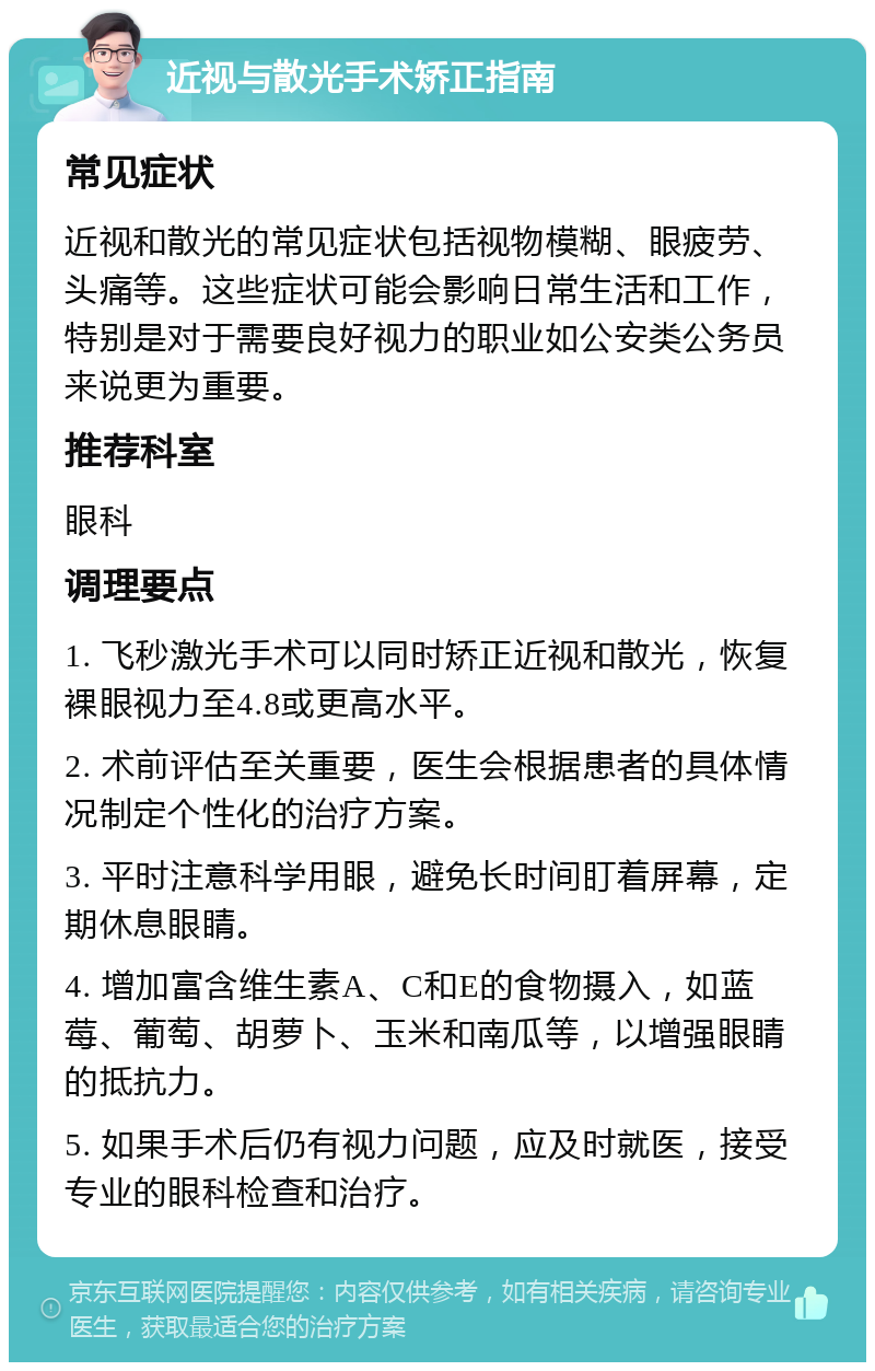 近视与散光手术矫正指南 常见症状 近视和散光的常见症状包括视物模糊、眼疲劳、头痛等。这些症状可能会影响日常生活和工作，特别是对于需要良好视力的职业如公安类公务员来说更为重要。 推荐科室 眼科 调理要点 1. 飞秒激光手术可以同时矫正近视和散光，恢复裸眼视力至4.8或更高水平。 2. 术前评估至关重要，医生会根据患者的具体情况制定个性化的治疗方案。 3. 平时注意科学用眼，避免长时间盯着屏幕，定期休息眼睛。 4. 增加富含维生素A、C和E的食物摄入，如蓝莓、葡萄、胡萝卜、玉米和南瓜等，以增强眼睛的抵抗力。 5. 如果手术后仍有视力问题，应及时就医，接受专业的眼科检查和治疗。