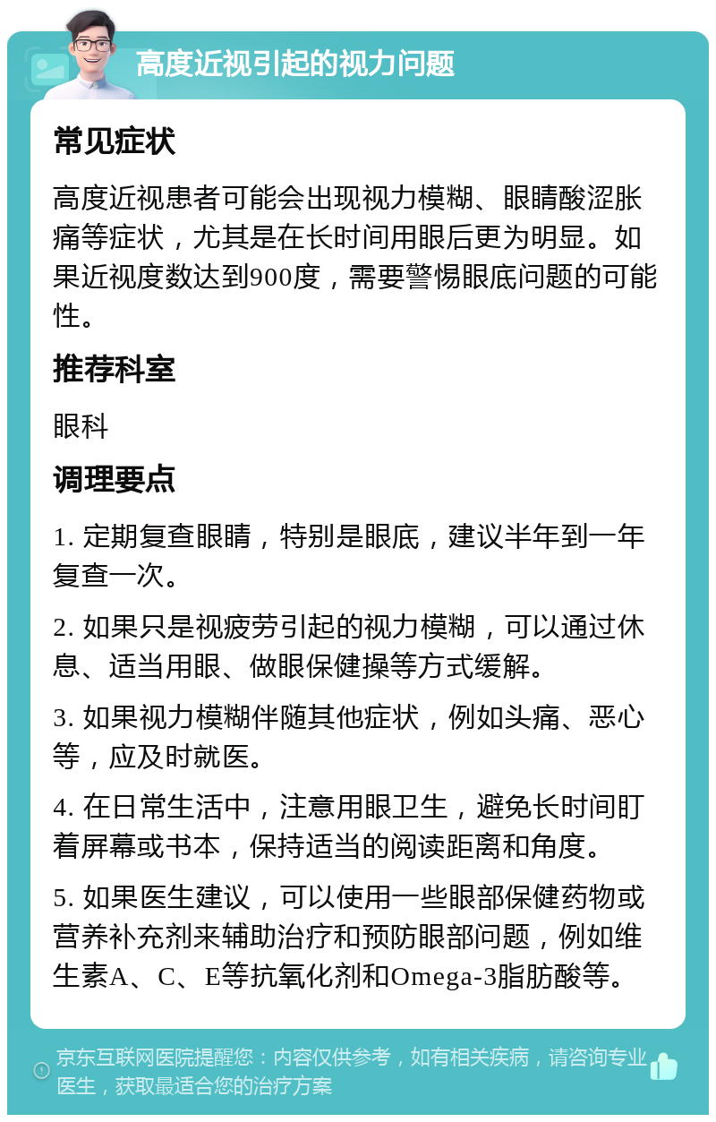 高度近视引起的视力问题 常见症状 高度近视患者可能会出现视力模糊、眼睛酸涩胀痛等症状，尤其是在长时间用眼后更为明显。如果近视度数达到900度，需要警惕眼底问题的可能性。 推荐科室 眼科 调理要点 1. 定期复查眼睛，特别是眼底，建议半年到一年复查一次。 2. 如果只是视疲劳引起的视力模糊，可以通过休息、适当用眼、做眼保健操等方式缓解。 3. 如果视力模糊伴随其他症状，例如头痛、恶心等，应及时就医。 4. 在日常生活中，注意用眼卫生，避免长时间盯着屏幕或书本，保持适当的阅读距离和角度。 5. 如果医生建议，可以使用一些眼部保健药物或营养补充剂来辅助治疗和预防眼部问题，例如维生素A、C、E等抗氧化剂和Omega-3脂肪酸等。