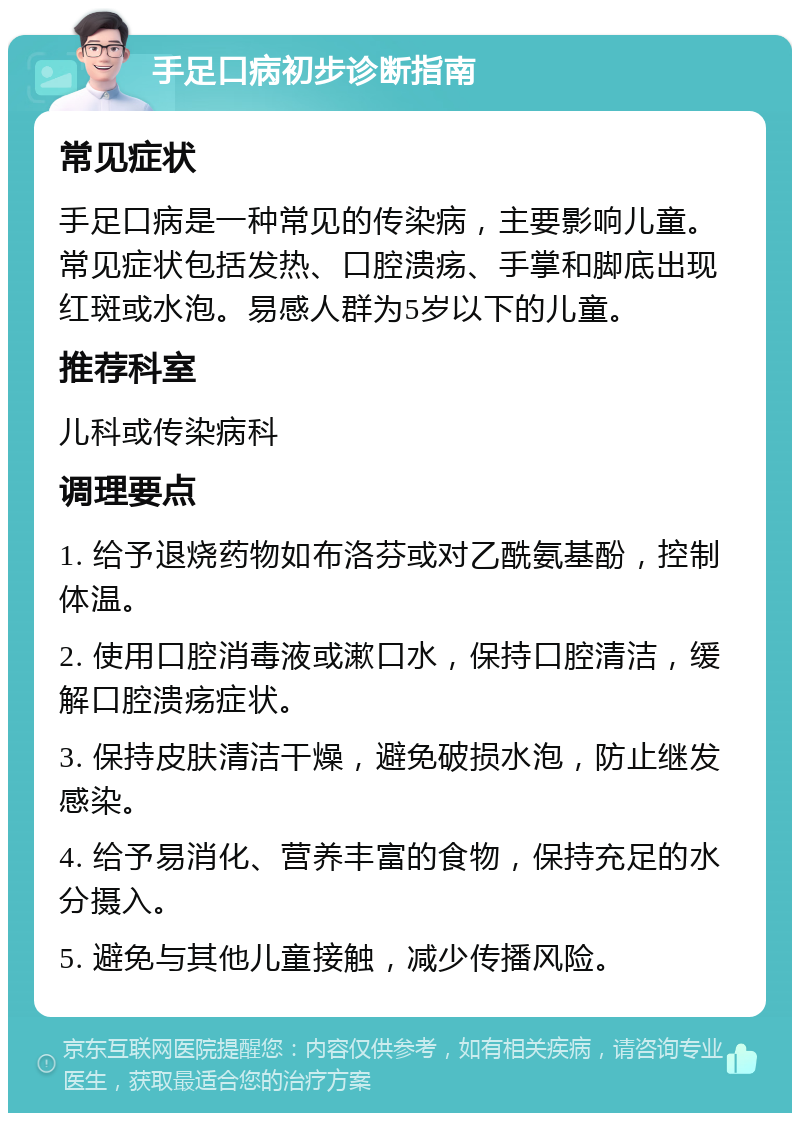 手足口病初步诊断指南 常见症状 手足口病是一种常见的传染病，主要影响儿童。常见症状包括发热、口腔溃疡、手掌和脚底出现红斑或水泡。易感人群为5岁以下的儿童。 推荐科室 儿科或传染病科 调理要点 1. 给予退烧药物如布洛芬或对乙酰氨基酚，控制体温。 2. 使用口腔消毒液或漱口水，保持口腔清洁，缓解口腔溃疡症状。 3. 保持皮肤清洁干燥，避免破损水泡，防止继发感染。 4. 给予易消化、营养丰富的食物，保持充足的水分摄入。 5. 避免与其他儿童接触，减少传播风险。