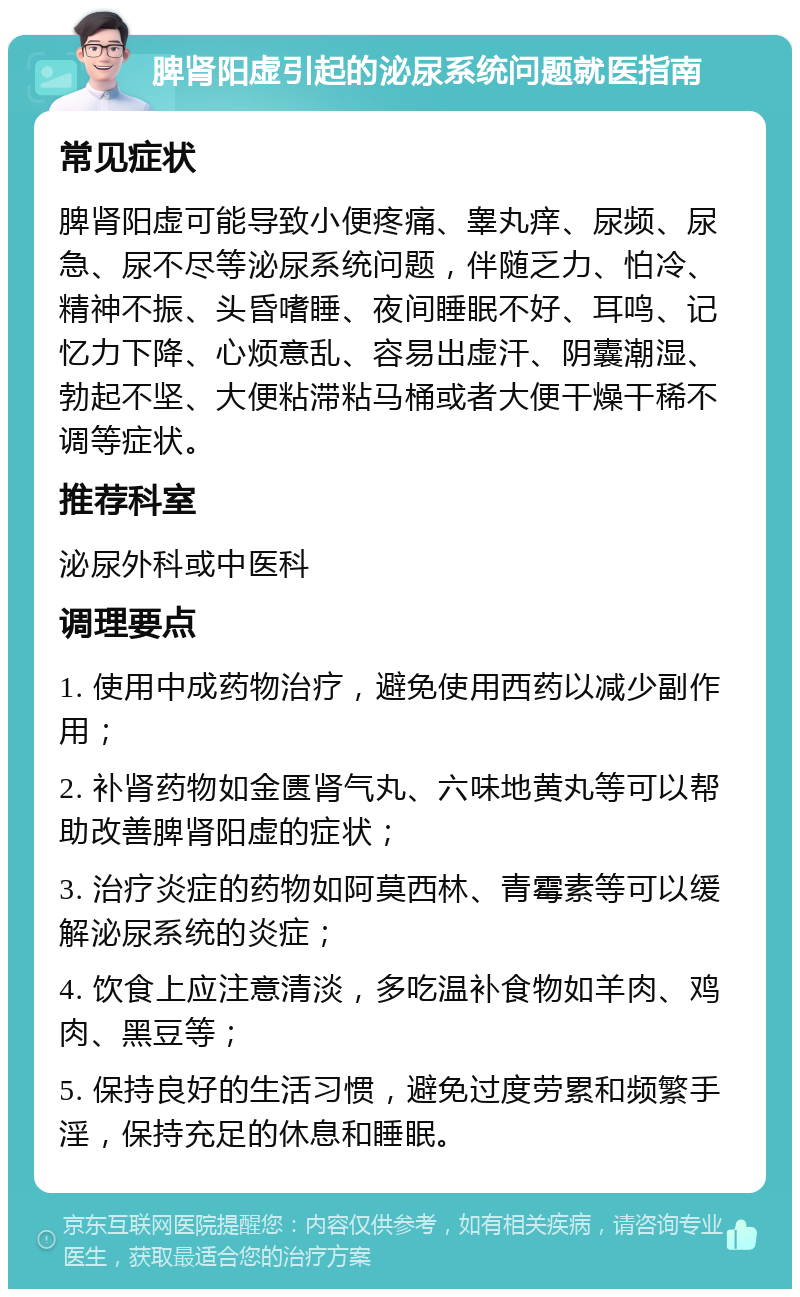 脾肾阳虚引起的泌尿系统问题就医指南 常见症状 脾肾阳虚可能导致小便疼痛、睾丸痒、尿频、尿急、尿不尽等泌尿系统问题，伴随乏力、怕冷、精神不振、头昏嗜睡、夜间睡眠不好、耳鸣、记忆力下降、心烦意乱、容易出虚汗、阴囊潮湿、勃起不坚、大便粘滞粘马桶或者大便干燥干稀不调等症状。 推荐科室 泌尿外科或中医科 调理要点 1. 使用中成药物治疗，避免使用西药以减少副作用； 2. 补肾药物如金匮肾气丸、六味地黄丸等可以帮助改善脾肾阳虚的症状； 3. 治疗炎症的药物如阿莫西林、青霉素等可以缓解泌尿系统的炎症； 4. 饮食上应注意清淡，多吃温补食物如羊肉、鸡肉、黑豆等； 5. 保持良好的生活习惯，避免过度劳累和频繁手淫，保持充足的休息和睡眠。