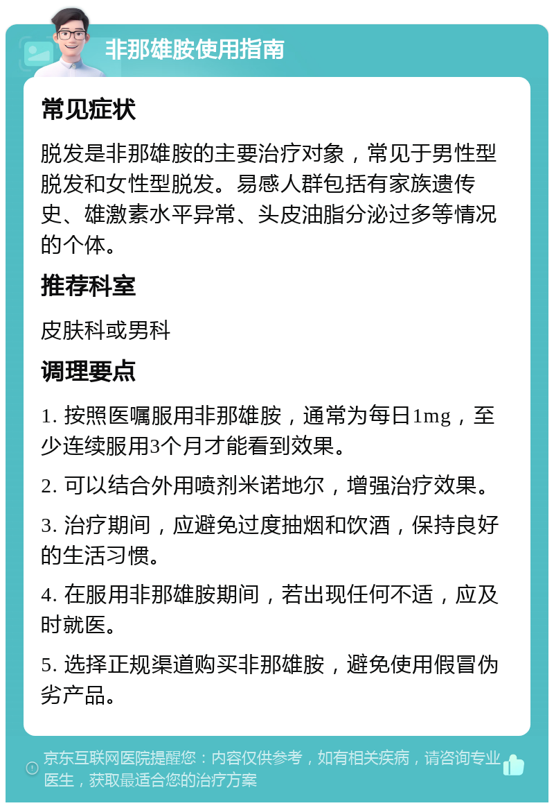 非那雄胺使用指南 常见症状 脱发是非那雄胺的主要治疗对象，常见于男性型脱发和女性型脱发。易感人群包括有家族遗传史、雄激素水平异常、头皮油脂分泌过多等情况的个体。 推荐科室 皮肤科或男科 调理要点 1. 按照医嘱服用非那雄胺，通常为每日1mg，至少连续服用3个月才能看到效果。 2. 可以结合外用喷剂米诺地尔，增强治疗效果。 3. 治疗期间，应避免过度抽烟和饮酒，保持良好的生活习惯。 4. 在服用非那雄胺期间，若出现任何不适，应及时就医。 5. 选择正规渠道购买非那雄胺，避免使用假冒伪劣产品。