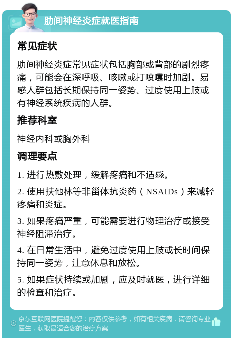 肋间神经炎症就医指南 常见症状 肋间神经炎症常见症状包括胸部或背部的剧烈疼痛，可能会在深呼吸、咳嗽或打喷嚏时加剧。易感人群包括长期保持同一姿势、过度使用上肢或有神经系统疾病的人群。 推荐科室 神经内科或胸外科 调理要点 1. 进行热敷处理，缓解疼痛和不适感。 2. 使用扶他林等非甾体抗炎药（NSAIDs）来减轻疼痛和炎症。 3. 如果疼痛严重，可能需要进行物理治疗或接受神经阻滞治疗。 4. 在日常生活中，避免过度使用上肢或长时间保持同一姿势，注意休息和放松。 5. 如果症状持续或加剧，应及时就医，进行详细的检查和治疗。