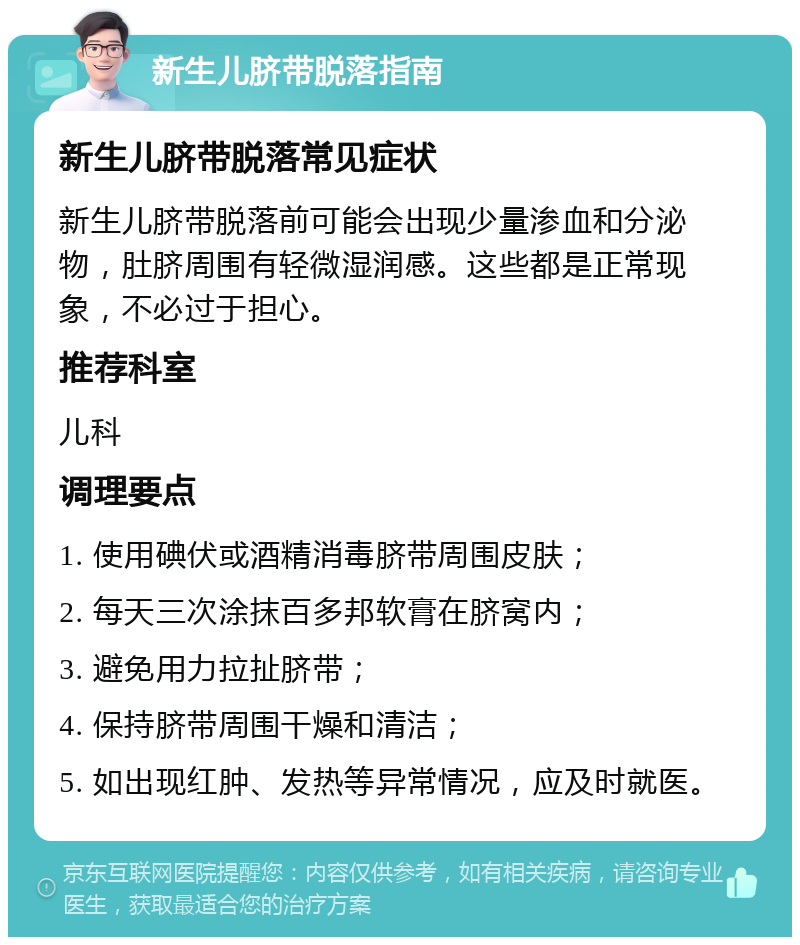 新生儿脐带脱落指南 新生儿脐带脱落常见症状 新生儿脐带脱落前可能会出现少量渗血和分泌物，肚脐周围有轻微湿润感。这些都是正常现象，不必过于担心。 推荐科室 儿科 调理要点 1. 使用碘伏或酒精消毒脐带周围皮肤； 2. 每天三次涂抹百多邦软膏在脐窝内； 3. 避免用力拉扯脐带； 4. 保持脐带周围干燥和清洁； 5. 如出现红肿、发热等异常情况，应及时就医。