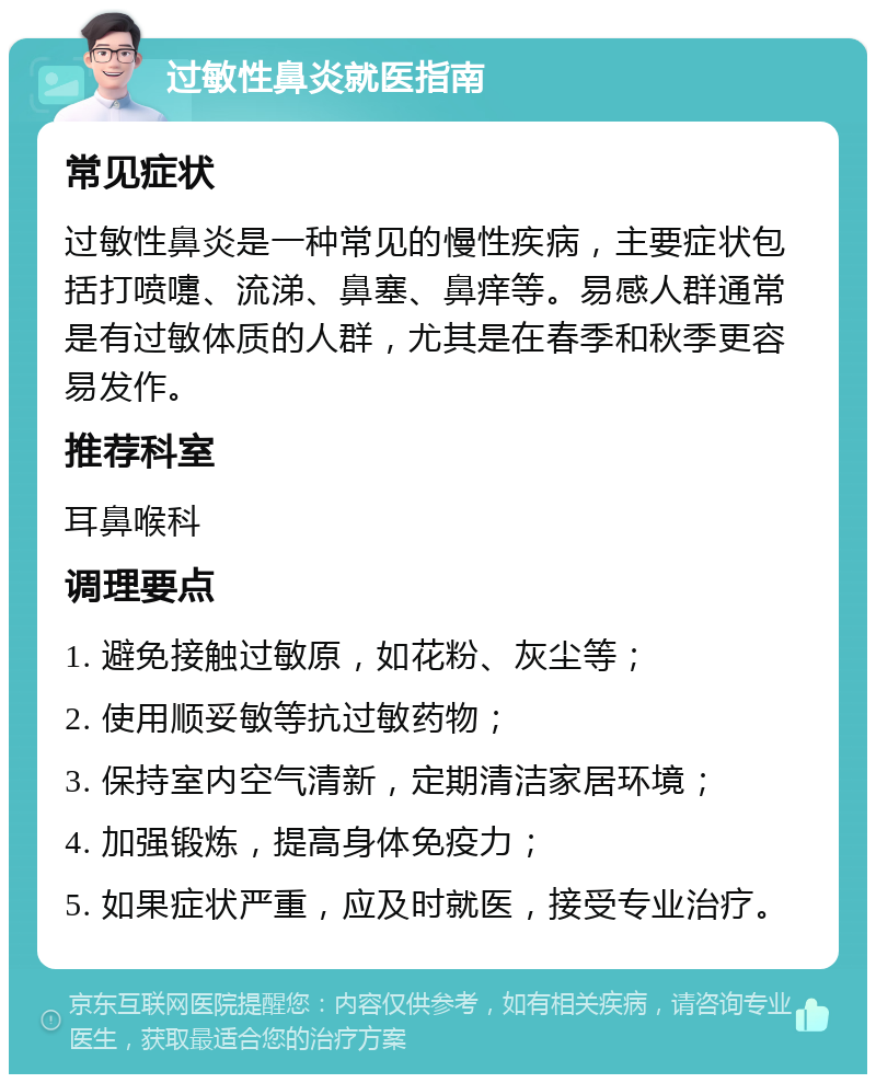 过敏性鼻炎就医指南 常见症状 过敏性鼻炎是一种常见的慢性疾病，主要症状包括打喷嚏、流涕、鼻塞、鼻痒等。易感人群通常是有过敏体质的人群，尤其是在春季和秋季更容易发作。 推荐科室 耳鼻喉科 调理要点 1. 避免接触过敏原，如花粉、灰尘等； 2. 使用顺妥敏等抗过敏药物； 3. 保持室内空气清新，定期清洁家居环境； 4. 加强锻炼，提高身体免疫力； 5. 如果症状严重，应及时就医，接受专业治疗。