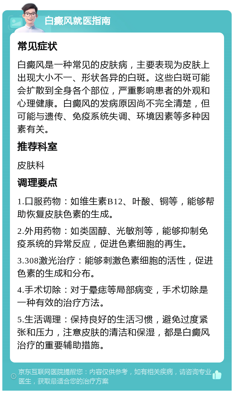 白癜风就医指南 常见症状 白癜风是一种常见的皮肤病，主要表现为皮肤上出现大小不一、形状各异的白斑。这些白斑可能会扩散到全身各个部位，严重影响患者的外观和心理健康。白癜风的发病原因尚不完全清楚，但可能与遗传、免疫系统失调、环境因素等多种因素有关。 推荐科室 皮肤科 调理要点 1.口服药物：如维生素B12、叶酸、铜等，能够帮助恢复皮肤色素的生成。 2.外用药物：如类固醇、光敏剂等，能够抑制免疫系统的异常反应，促进色素细胞的再生。 3.308激光治疗：能够刺激色素细胞的活性，促进色素的生成和分布。 4.手术切除：对于晕痣等局部病变，手术切除是一种有效的治疗方法。 5.生活调理：保持良好的生活习惯，避免过度紧张和压力，注意皮肤的清洁和保湿，都是白癜风治疗的重要辅助措施。