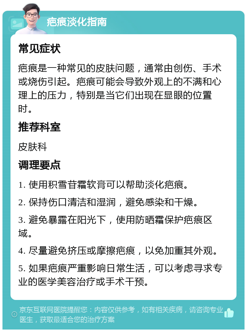 疤痕淡化指南 常见症状 疤痕是一种常见的皮肤问题，通常由创伤、手术或烧伤引起。疤痕可能会导致外观上的不满和心理上的压力，特别是当它们出现在显眼的位置时。 推荐科室 皮肤科 调理要点 1. 使用积雪苷霜软膏可以帮助淡化疤痕。 2. 保持伤口清洁和湿润，避免感染和干燥。 3. 避免暴露在阳光下，使用防晒霜保护疤痕区域。 4. 尽量避免挤压或摩擦疤痕，以免加重其外观。 5. 如果疤痕严重影响日常生活，可以考虑寻求专业的医学美容治疗或手术干预。