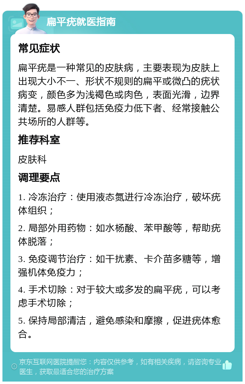 扁平疣就医指南 常见症状 扁平疣是一种常见的皮肤病，主要表现为皮肤上出现大小不一、形状不规则的扁平或微凸的疣状病变，颜色多为浅褐色或肉色，表面光滑，边界清楚。易感人群包括免疫力低下者、经常接触公共场所的人群等。 推荐科室 皮肤科 调理要点 1. 冷冻治疗：使用液态氮进行冷冻治疗，破坏疣体组织； 2. 局部外用药物：如水杨酸、苯甲酸等，帮助疣体脱落； 3. 免疫调节治疗：如干扰素、卡介苗多糖等，增强机体免疫力； 4. 手术切除：对于较大或多发的扁平疣，可以考虑手术切除； 5. 保持局部清洁，避免感染和摩擦，促进疣体愈合。