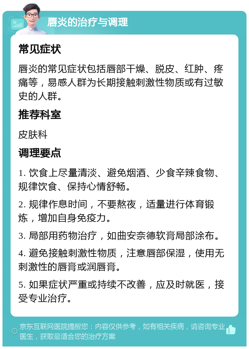 唇炎的治疗与调理 常见症状 唇炎的常见症状包括唇部干燥、脱皮、红肿、疼痛等，易感人群为长期接触刺激性物质或有过敏史的人群。 推荐科室 皮肤科 调理要点 1. 饮食上尽量清淡、避免烟酒、少食辛辣食物、规律饮食、保持心情舒畅。 2. 规律作息时间，不要熬夜，适量进行体育锻炼，增加自身免疫力。 3. 局部用药物治疗，如曲安奈德软膏局部涂布。 4. 避免接触刺激性物质，注意唇部保湿，使用无刺激性的唇膏或润唇膏。 5. 如果症状严重或持续不改善，应及时就医，接受专业治疗。