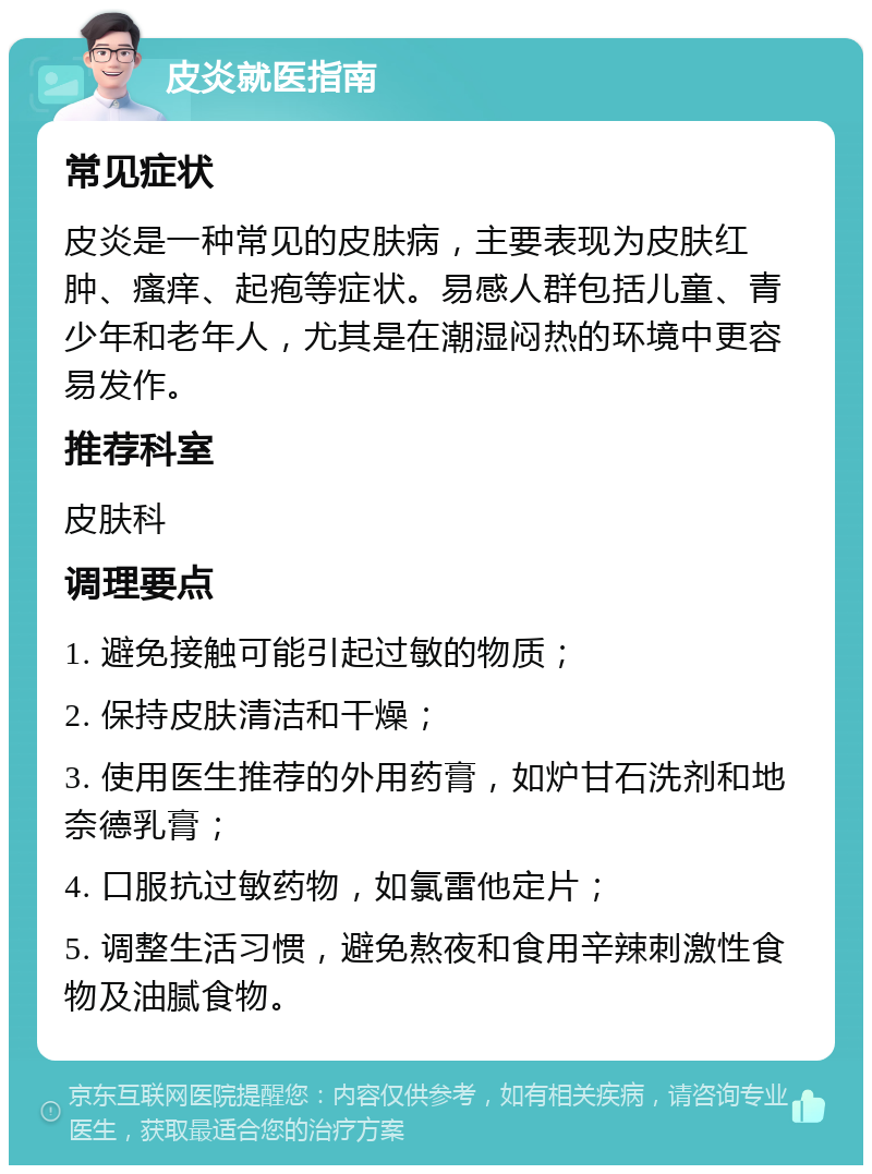 皮炎就医指南 常见症状 皮炎是一种常见的皮肤病，主要表现为皮肤红肿、瘙痒、起疱等症状。易感人群包括儿童、青少年和老年人，尤其是在潮湿闷热的环境中更容易发作。 推荐科室 皮肤科 调理要点 1. 避免接触可能引起过敏的物质； 2. 保持皮肤清洁和干燥； 3. 使用医生推荐的外用药膏，如炉甘石洗剂和地奈德乳膏； 4. 口服抗过敏药物，如氯雷他定片； 5. 调整生活习惯，避免熬夜和食用辛辣刺激性食物及油腻食物。