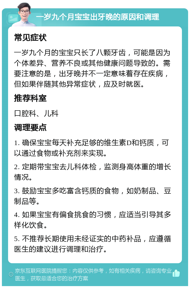 一岁九个月宝宝出牙晚的原因和调理 常见症状 一岁九个月的宝宝只长了八颗牙齿，可能是因为个体差异、营养不良或其他健康问题导致的。需要注意的是，出牙晚并不一定意味着存在疾病，但如果伴随其他异常症状，应及时就医。 推荐科室 口腔科、儿科 调理要点 1. 确保宝宝每天补充足够的维生素D和钙质，可以通过食物或补充剂来实现。 2. 定期带宝宝去儿科体检，监测身高体重的增长情况。 3. 鼓励宝宝多吃富含钙质的食物，如奶制品、豆制品等。 4. 如果宝宝有偏食挑食的习惯，应适当引导其多样化饮食。 5. 不推荐长期使用未经证实的中药补品，应遵循医生的建议进行调理和治疗。