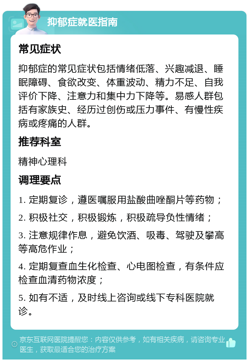 抑郁症就医指南 常见症状 抑郁症的常见症状包括情绪低落、兴趣减退、睡眠障碍、食欲改变、体重波动、精力不足、自我评价下降、注意力和集中力下降等。易感人群包括有家族史、经历过创伤或压力事件、有慢性疾病或疼痛的人群。 推荐科室 精神心理科 调理要点 1. 定期复诊，遵医嘱服用盐酸曲唑酮片等药物； 2. 积极社交，积极锻炼，积极疏导负性情绪； 3. 注意规律作息，避免饮酒、吸毒、驾驶及攀高等高危作业； 4. 定期复查血生化检查、心电图检查，有条件应检查血清药物浓度； 5. 如有不适，及时线上咨询或线下专科医院就诊。