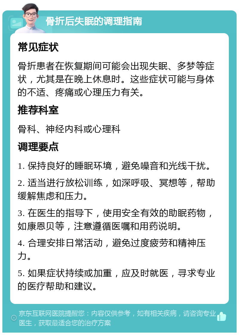 骨折后失眠的调理指南 常见症状 骨折患者在恢复期间可能会出现失眠、多梦等症状，尤其是在晚上休息时。这些症状可能与身体的不适、疼痛或心理压力有关。 推荐科室 骨科、神经内科或心理科 调理要点 1. 保持良好的睡眠环境，避免噪音和光线干扰。 2. 适当进行放松训练，如深呼吸、冥想等，帮助缓解焦虑和压力。 3. 在医生的指导下，使用安全有效的助眠药物，如康恩贝等，注意遵循医嘱和用药说明。 4. 合理安排日常活动，避免过度疲劳和精神压力。 5. 如果症状持续或加重，应及时就医，寻求专业的医疗帮助和建议。