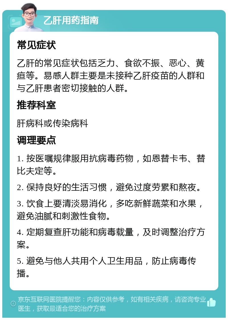 乙肝用药指南 常见症状 乙肝的常见症状包括乏力、食欲不振、恶心、黄疸等。易感人群主要是未接种乙肝疫苗的人群和与乙肝患者密切接触的人群。 推荐科室 肝病科或传染病科 调理要点 1. 按医嘱规律服用抗病毒药物，如恩替卡韦、替比夫定等。 2. 保持良好的生活习惯，避免过度劳累和熬夜。 3. 饮食上要清淡易消化，多吃新鲜蔬菜和水果，避免油腻和刺激性食物。 4. 定期复查肝功能和病毒载量，及时调整治疗方案。 5. 避免与他人共用个人卫生用品，防止病毒传播。