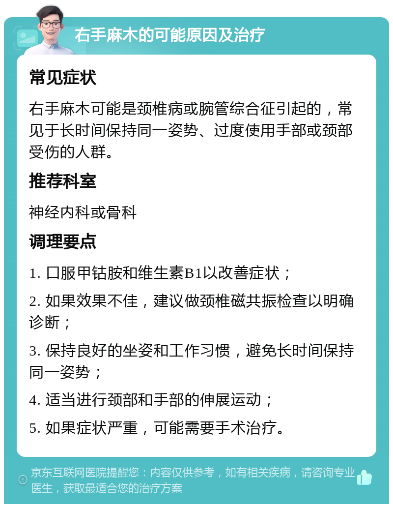 右手麻木的可能原因及治疗 常见症状 右手麻木可能是颈椎病或腕管综合征引起的，常见于长时间保持同一姿势、过度使用手部或颈部受伤的人群。 推荐科室 神经内科或骨科 调理要点 1. 口服甲钴胺和维生素B1以改善症状； 2. 如果效果不佳，建议做颈椎磁共振检查以明确诊断； 3. 保持良好的坐姿和工作习惯，避免长时间保持同一姿势； 4. 适当进行颈部和手部的伸展运动； 5. 如果症状严重，可能需要手术治疗。