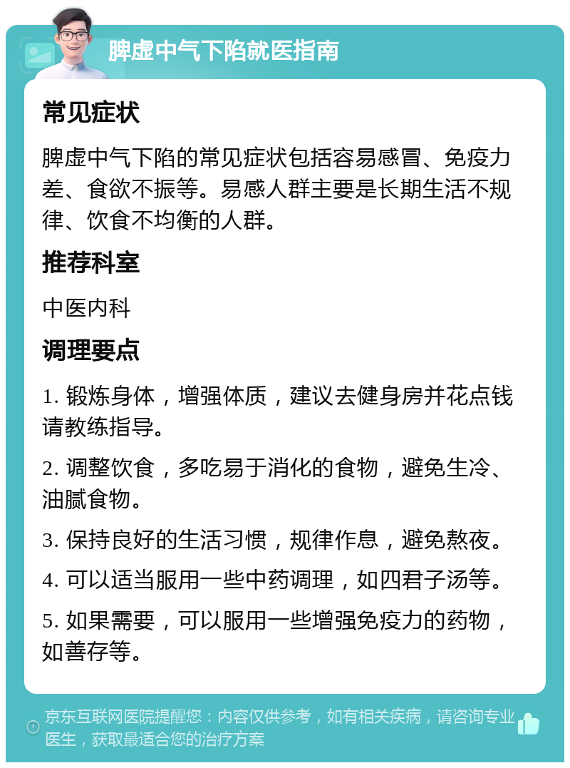 脾虚中气下陷就医指南 常见症状 脾虚中气下陷的常见症状包括容易感冒、免疫力差、食欲不振等。易感人群主要是长期生活不规律、饮食不均衡的人群。 推荐科室 中医内科 调理要点 1. 锻炼身体，增强体质，建议去健身房并花点钱请教练指导。 2. 调整饮食，多吃易于消化的食物，避免生冷、油腻食物。 3. 保持良好的生活习惯，规律作息，避免熬夜。 4. 可以适当服用一些中药调理，如四君子汤等。 5. 如果需要，可以服用一些增强免疫力的药物，如善存等。