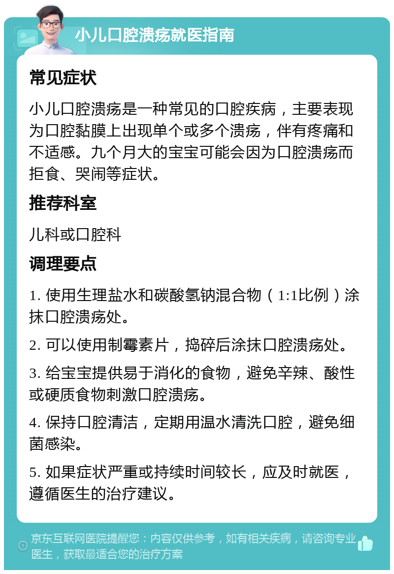 小儿口腔溃疡就医指南 常见症状 小儿口腔溃疡是一种常见的口腔疾病，主要表现为口腔黏膜上出现单个或多个溃疡，伴有疼痛和不适感。九个月大的宝宝可能会因为口腔溃疡而拒食、哭闹等症状。 推荐科室 儿科或口腔科 调理要点 1. 使用生理盐水和碳酸氢钠混合物（1:1比例）涂抹口腔溃疡处。 2. 可以使用制霉素片，捣碎后涂抹口腔溃疡处。 3. 给宝宝提供易于消化的食物，避免辛辣、酸性或硬质食物刺激口腔溃疡。 4. 保持口腔清洁，定期用温水清洗口腔，避免细菌感染。 5. 如果症状严重或持续时间较长，应及时就医，遵循医生的治疗建议。