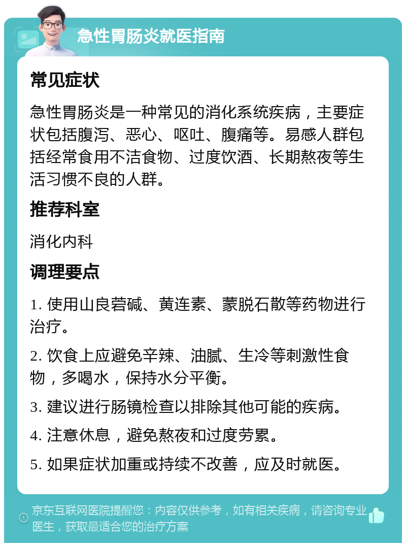 急性胃肠炎就医指南 常见症状 急性胃肠炎是一种常见的消化系统疾病，主要症状包括腹泻、恶心、呕吐、腹痛等。易感人群包括经常食用不洁食物、过度饮酒、长期熬夜等生活习惯不良的人群。 推荐科室 消化内科 调理要点 1. 使用山良菪碱、黄连素、蒙脱石散等药物进行治疗。 2. 饮食上应避免辛辣、油腻、生冷等刺激性食物，多喝水，保持水分平衡。 3. 建议进行肠镜检查以排除其他可能的疾病。 4. 注意休息，避免熬夜和过度劳累。 5. 如果症状加重或持续不改善，应及时就医。