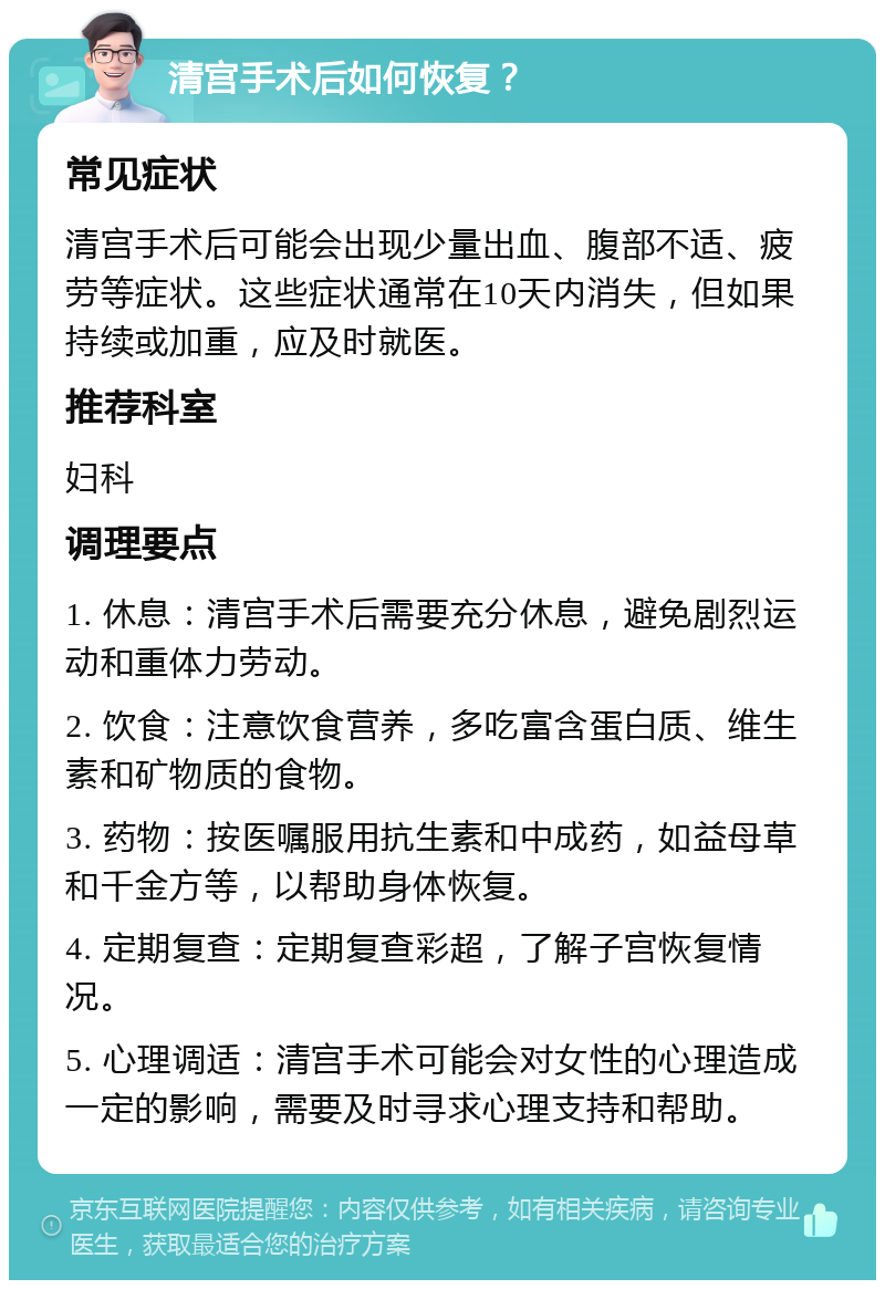 清宫手术后如何恢复？ 常见症状 清宫手术后可能会出现少量出血、腹部不适、疲劳等症状。这些症状通常在10天内消失，但如果持续或加重，应及时就医。 推荐科室 妇科 调理要点 1. 休息：清宫手术后需要充分休息，避免剧烈运动和重体力劳动。 2. 饮食：注意饮食营养，多吃富含蛋白质、维生素和矿物质的食物。 3. 药物：按医嘱服用抗生素和中成药，如益母草和千金方等，以帮助身体恢复。 4. 定期复查：定期复查彩超，了解子宫恢复情况。 5. 心理调适：清宫手术可能会对女性的心理造成一定的影响，需要及时寻求心理支持和帮助。