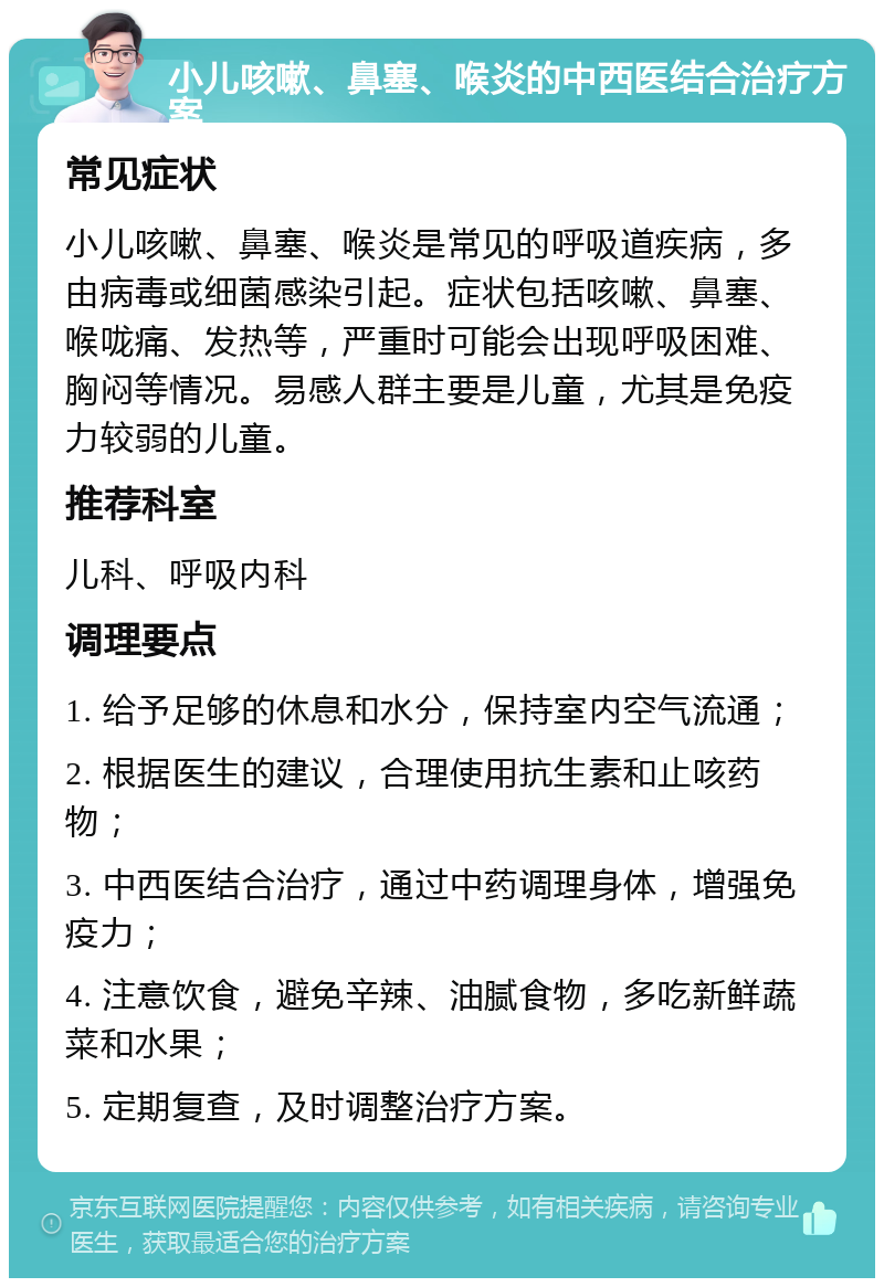 小儿咳嗽、鼻塞、喉炎的中西医结合治疗方案 常见症状 小儿咳嗽、鼻塞、喉炎是常见的呼吸道疾病，多由病毒或细菌感染引起。症状包括咳嗽、鼻塞、喉咙痛、发热等，严重时可能会出现呼吸困难、胸闷等情况。易感人群主要是儿童，尤其是免疫力较弱的儿童。 推荐科室 儿科、呼吸内科 调理要点 1. 给予足够的休息和水分，保持室内空气流通； 2. 根据医生的建议，合理使用抗生素和止咳药物； 3. 中西医结合治疗，通过中药调理身体，增强免疫力； 4. 注意饮食，避免辛辣、油腻食物，多吃新鲜蔬菜和水果； 5. 定期复查，及时调整治疗方案。