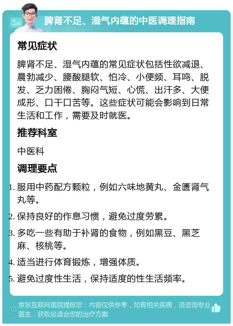 脾肾不足、湿气内蕴的中医调理指南 常见症状 脾肾不足、湿气内蕴的常见症状包括性欲减退、晨勃减少、腰酸腿软、怕冷、小便频、耳鸣、脱发、乏力困倦、胸闷气短、心慌、出汗多、大便成形、口干口苦等。这些症状可能会影响到日常生活和工作，需要及时就医。 推荐科室 中医科 调理要点 服用中药配方颗粒，例如六味地黄丸、金匮肾气丸等。 保持良好的作息习惯，避免过度劳累。 多吃一些有助于补肾的食物，例如黑豆、黑芝麻、核桃等。 适当进行体育锻炼，增强体质。 避免过度性生活，保持适度的性生活频率。