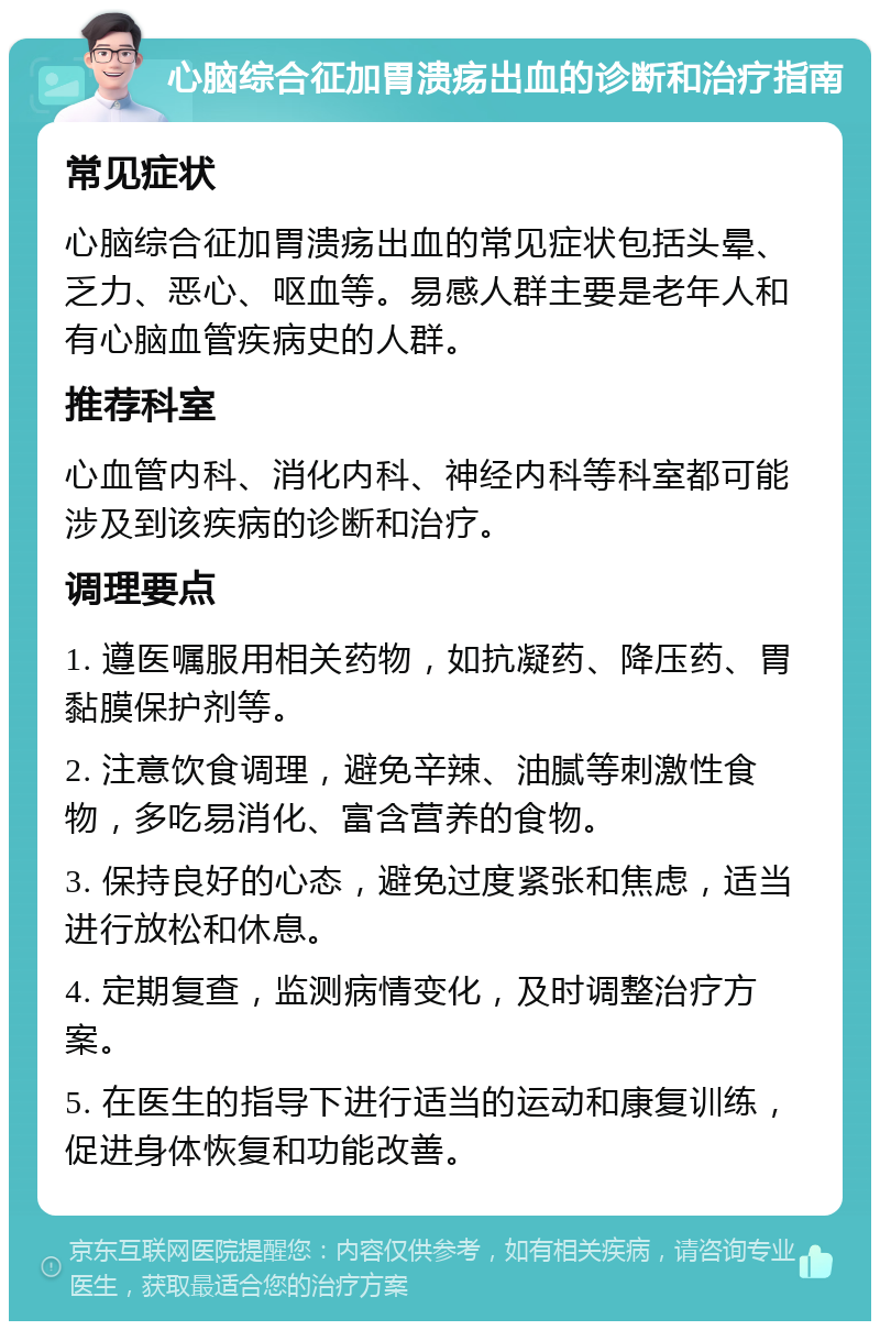 心脑综合征加胃溃疡出血的诊断和治疗指南 常见症状 心脑综合征加胃溃疡出血的常见症状包括头晕、乏力、恶心、呕血等。易感人群主要是老年人和有心脑血管疾病史的人群。 推荐科室 心血管内科、消化内科、神经内科等科室都可能涉及到该疾病的诊断和治疗。 调理要点 1. 遵医嘱服用相关药物，如抗凝药、降压药、胃黏膜保护剂等。 2. 注意饮食调理，避免辛辣、油腻等刺激性食物，多吃易消化、富含营养的食物。 3. 保持良好的心态，避免过度紧张和焦虑，适当进行放松和休息。 4. 定期复查，监测病情变化，及时调整治疗方案。 5. 在医生的指导下进行适当的运动和康复训练，促进身体恢复和功能改善。