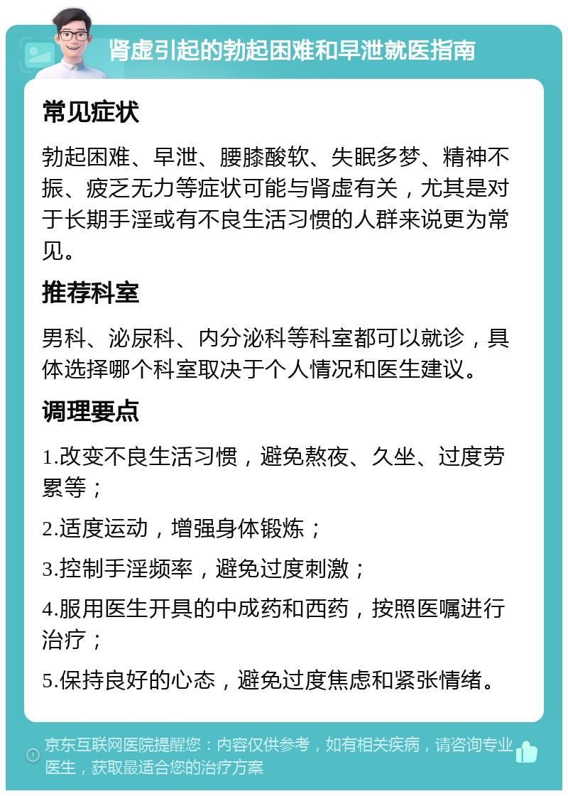 肾虚引起的勃起困难和早泄就医指南 常见症状 勃起困难、早泄、腰膝酸软、失眠多梦、精神不振、疲乏无力等症状可能与肾虚有关，尤其是对于长期手淫或有不良生活习惯的人群来说更为常见。 推荐科室 男科、泌尿科、内分泌科等科室都可以就诊，具体选择哪个科室取决于个人情况和医生建议。 调理要点 1.改变不良生活习惯，避免熬夜、久坐、过度劳累等； 2.适度运动，增强身体锻炼； 3.控制手淫频率，避免过度刺激； 4.服用医生开具的中成药和西药，按照医嘱进行治疗； 5.保持良好的心态，避免过度焦虑和紧张情绪。