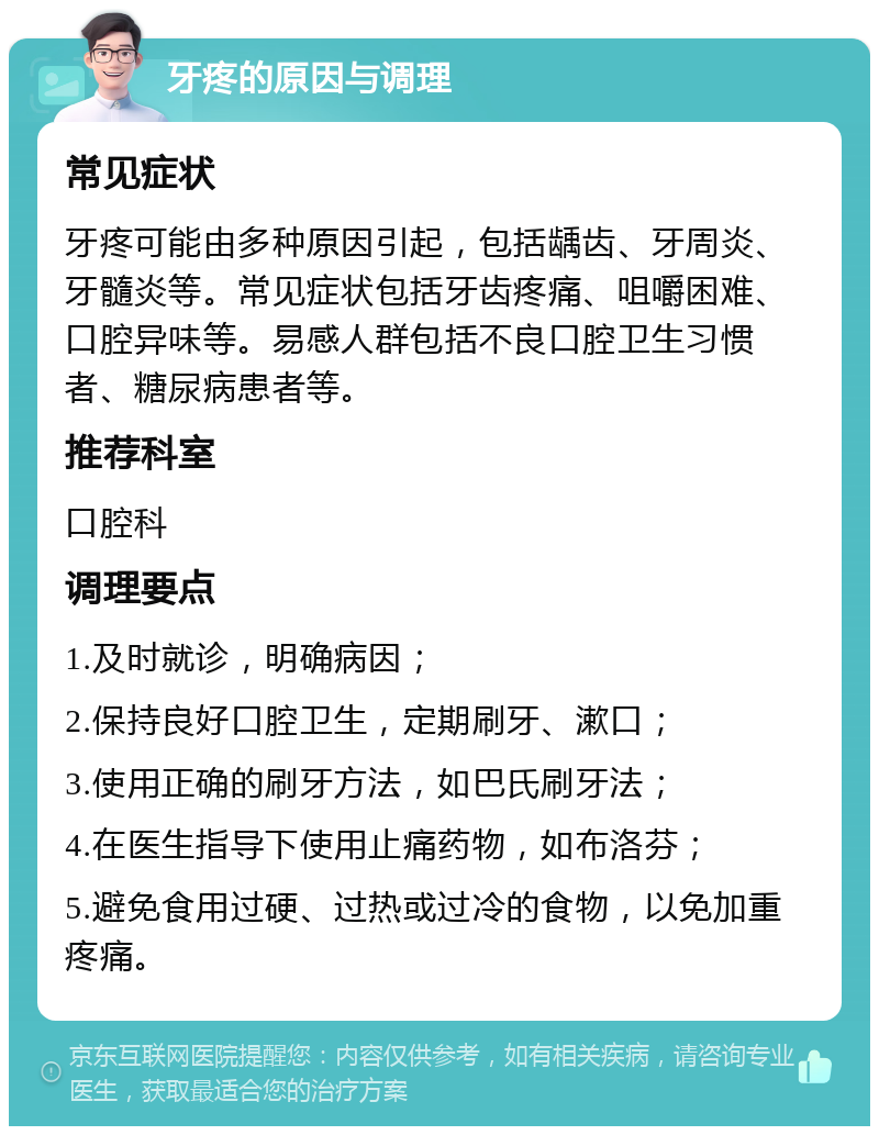 牙疼的原因与调理 常见症状 牙疼可能由多种原因引起，包括龋齿、牙周炎、牙髓炎等。常见症状包括牙齿疼痛、咀嚼困难、口腔异味等。易感人群包括不良口腔卫生习惯者、糖尿病患者等。 推荐科室 口腔科 调理要点 1.及时就诊，明确病因； 2.保持良好口腔卫生，定期刷牙、漱口； 3.使用正确的刷牙方法，如巴氏刷牙法； 4.在医生指导下使用止痛药物，如布洛芬； 5.避免食用过硬、过热或过冷的食物，以免加重疼痛。