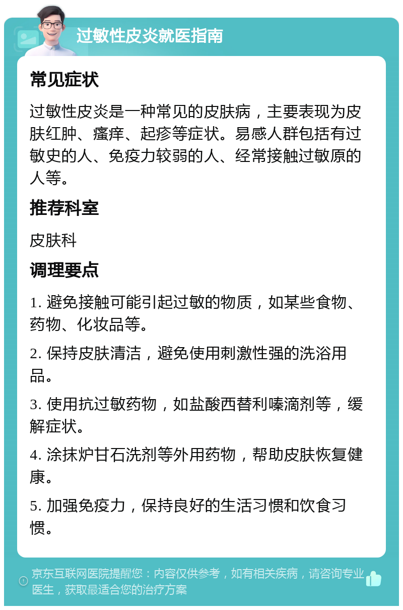 过敏性皮炎就医指南 常见症状 过敏性皮炎是一种常见的皮肤病，主要表现为皮肤红肿、瘙痒、起疹等症状。易感人群包括有过敏史的人、免疫力较弱的人、经常接触过敏原的人等。 推荐科室 皮肤科 调理要点 1. 避免接触可能引起过敏的物质，如某些食物、药物、化妆品等。 2. 保持皮肤清洁，避免使用刺激性强的洗浴用品。 3. 使用抗过敏药物，如盐酸西替利嗪滴剂等，缓解症状。 4. 涂抹炉甘石洗剂等外用药物，帮助皮肤恢复健康。 5. 加强免疫力，保持良好的生活习惯和饮食习惯。