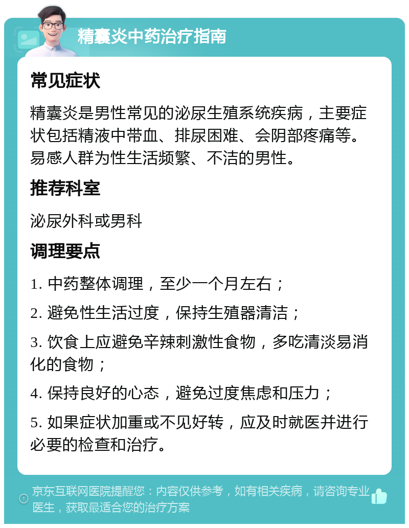 精囊炎中药治疗指南 常见症状 精囊炎是男性常见的泌尿生殖系统疾病，主要症状包括精液中带血、排尿困难、会阴部疼痛等。易感人群为性生活频繁、不洁的男性。 推荐科室 泌尿外科或男科 调理要点 1. 中药整体调理，至少一个月左右； 2. 避免性生活过度，保持生殖器清洁； 3. 饮食上应避免辛辣刺激性食物，多吃清淡易消化的食物； 4. 保持良好的心态，避免过度焦虑和压力； 5. 如果症状加重或不见好转，应及时就医并进行必要的检查和治疗。