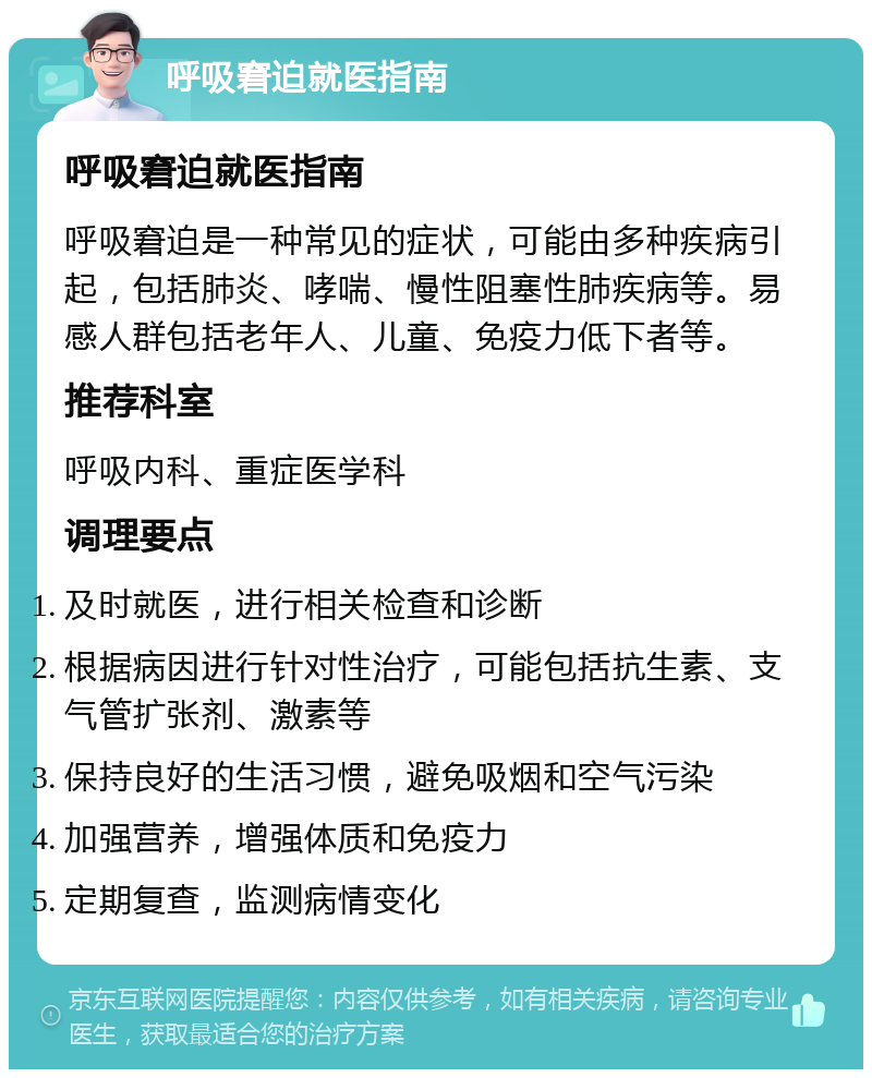 呼吸窘迫就医指南 呼吸窘迫就医指南 呼吸窘迫是一种常见的症状，可能由多种疾病引起，包括肺炎、哮喘、慢性阻塞性肺疾病等。易感人群包括老年人、儿童、免疫力低下者等。 推荐科室 呼吸内科、重症医学科 调理要点 及时就医，进行相关检查和诊断 根据病因进行针对性治疗，可能包括抗生素、支气管扩张剂、激素等 保持良好的生活习惯，避免吸烟和空气污染 加强营养，增强体质和免疫力 定期复查，监测病情变化