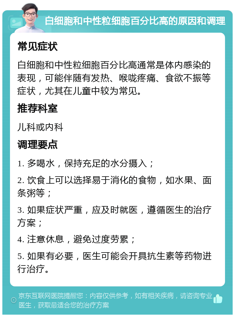 白细胞和中性粒细胞百分比高的原因和调理 常见症状 白细胞和中性粒细胞百分比高通常是体内感染的表现，可能伴随有发热、喉咙疼痛、食欲不振等症状，尤其在儿童中较为常见。 推荐科室 儿科或内科 调理要点 1. 多喝水，保持充足的水分摄入； 2. 饮食上可以选择易于消化的食物，如水果、面条粥等； 3. 如果症状严重，应及时就医，遵循医生的治疗方案； 4. 注意休息，避免过度劳累； 5. 如果有必要，医生可能会开具抗生素等药物进行治疗。