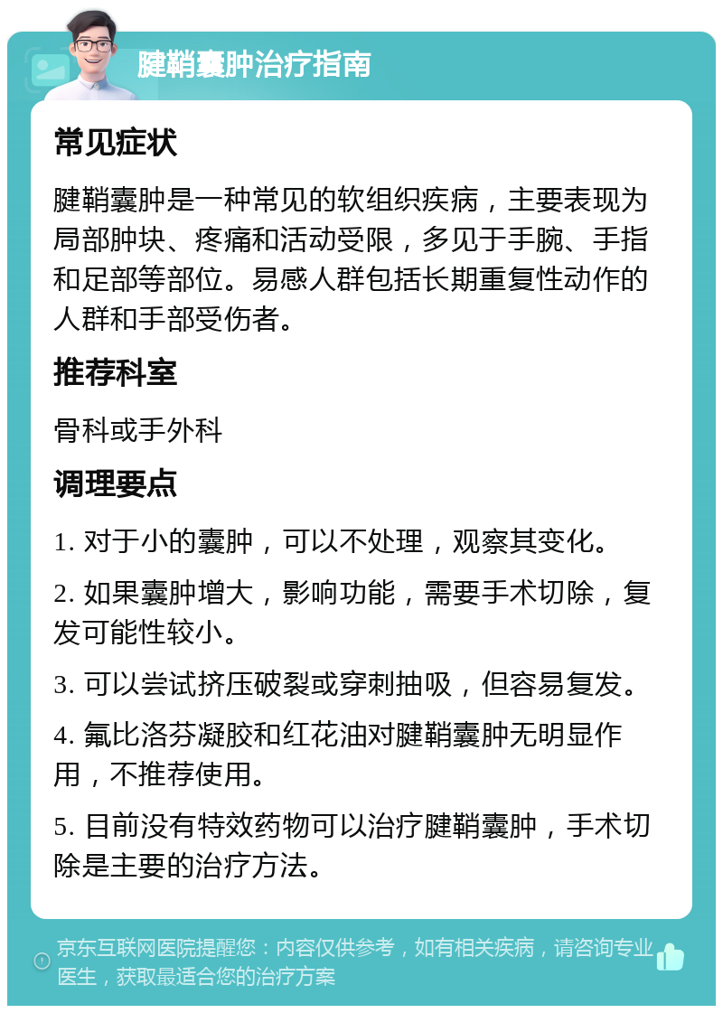 腱鞘囊肿治疗指南 常见症状 腱鞘囊肿是一种常见的软组织疾病，主要表现为局部肿块、疼痛和活动受限，多见于手腕、手指和足部等部位。易感人群包括长期重复性动作的人群和手部受伤者。 推荐科室 骨科或手外科 调理要点 1. 对于小的囊肿，可以不处理，观察其变化。 2. 如果囊肿增大，影响功能，需要手术切除，复发可能性较小。 3. 可以尝试挤压破裂或穿刺抽吸，但容易复发。 4. 氟比洛芬凝胶和红花油对腱鞘囊肿无明显作用，不推荐使用。 5. 目前没有特效药物可以治疗腱鞘囊肿，手术切除是主要的治疗方法。