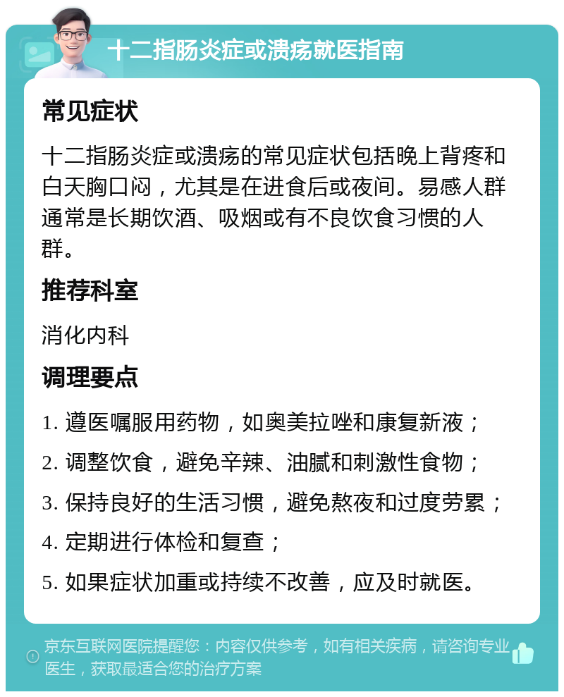 十二指肠炎症或溃疡就医指南 常见症状 十二指肠炎症或溃疡的常见症状包括晚上背疼和白天胸口闷，尤其是在进食后或夜间。易感人群通常是长期饮酒、吸烟或有不良饮食习惯的人群。 推荐科室 消化内科 调理要点 1. 遵医嘱服用药物，如奥美拉唑和康复新液； 2. 调整饮食，避免辛辣、油腻和刺激性食物； 3. 保持良好的生活习惯，避免熬夜和过度劳累； 4. 定期进行体检和复查； 5. 如果症状加重或持续不改善，应及时就医。