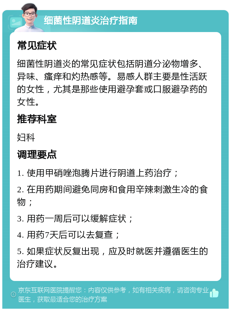 细菌性阴道炎治疗指南 常见症状 细菌性阴道炎的常见症状包括阴道分泌物增多、异味、瘙痒和灼热感等。易感人群主要是性活跃的女性，尤其是那些使用避孕套或口服避孕药的女性。 推荐科室 妇科 调理要点 1. 使用甲硝唑泡腾片进行阴道上药治疗； 2. 在用药期间避免同房和食用辛辣刺激生冷的食物； 3. 用药一周后可以缓解症状； 4. 用药7天后可以去复查； 5. 如果症状反复出现，应及时就医并遵循医生的治疗建议。