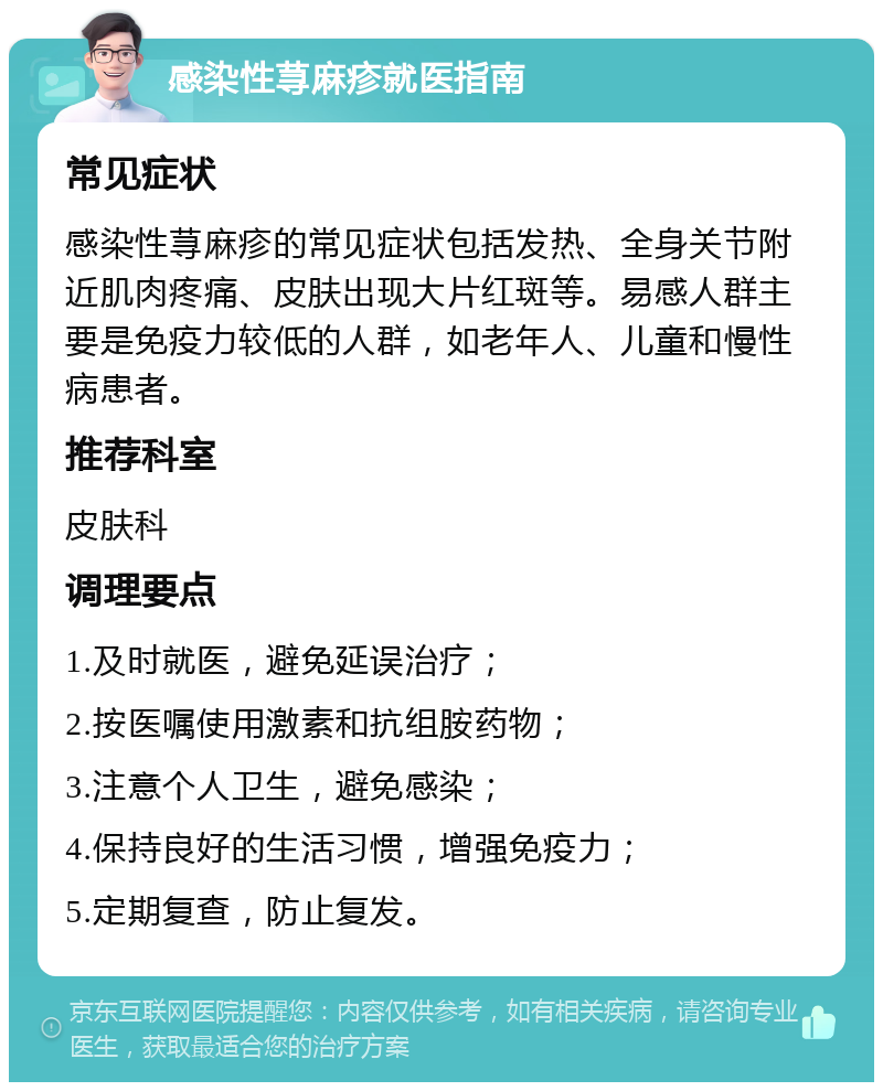 感染性荨麻疹就医指南 常见症状 感染性荨麻疹的常见症状包括发热、全身关节附近肌肉疼痛、皮肤出现大片红斑等。易感人群主要是免疫力较低的人群，如老年人、儿童和慢性病患者。 推荐科室 皮肤科 调理要点 1.及时就医，避免延误治疗； 2.按医嘱使用激素和抗组胺药物； 3.注意个人卫生，避免感染； 4.保持良好的生活习惯，增强免疫力； 5.定期复查，防止复发。