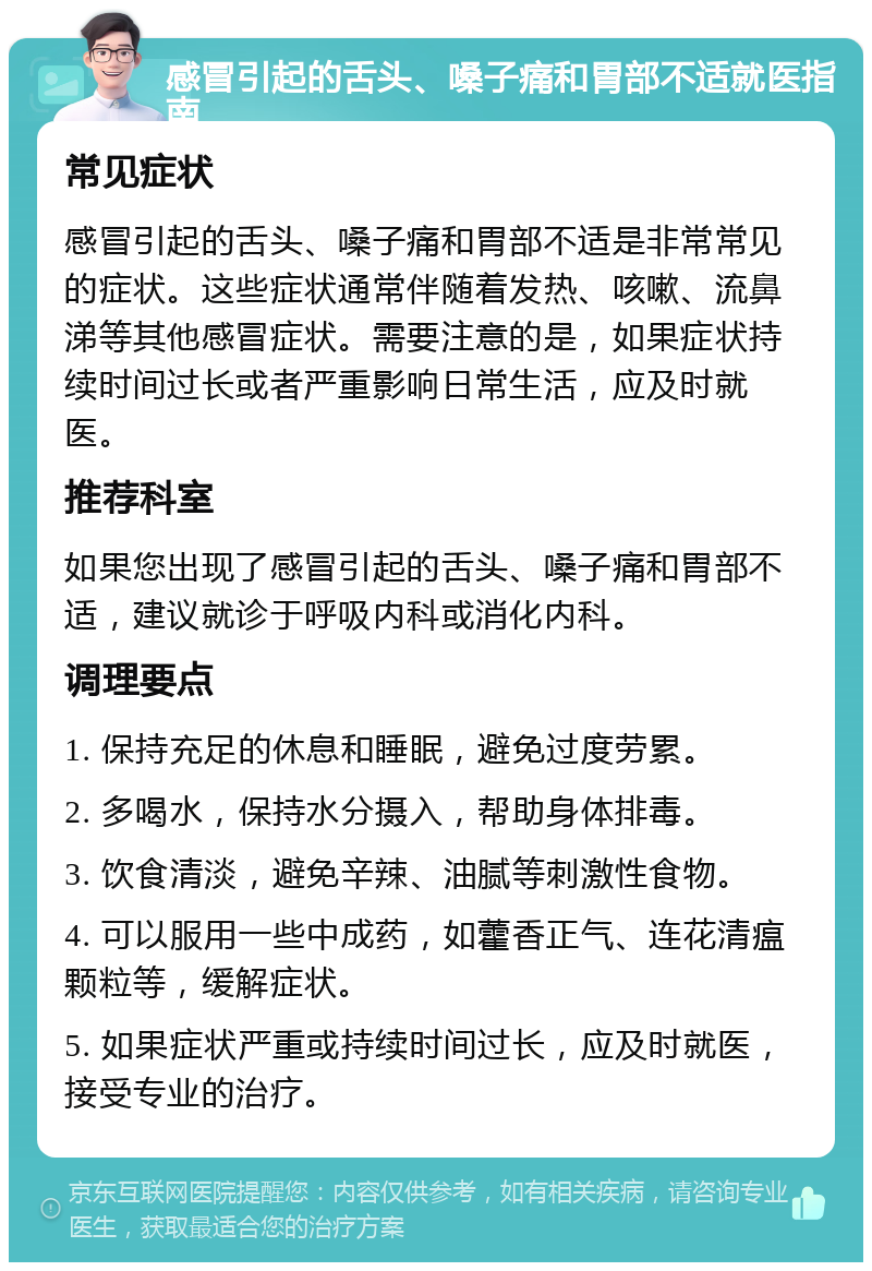 感冒引起的舌头、嗓子痛和胃部不适就医指南 常见症状 感冒引起的舌头、嗓子痛和胃部不适是非常常见的症状。这些症状通常伴随着发热、咳嗽、流鼻涕等其他感冒症状。需要注意的是，如果症状持续时间过长或者严重影响日常生活，应及时就医。 推荐科室 如果您出现了感冒引起的舌头、嗓子痛和胃部不适，建议就诊于呼吸内科或消化内科。 调理要点 1. 保持充足的休息和睡眠，避免过度劳累。 2. 多喝水，保持水分摄入，帮助身体排毒。 3. 饮食清淡，避免辛辣、油腻等刺激性食物。 4. 可以服用一些中成药，如藿香正气、连花清瘟颗粒等，缓解症状。 5. 如果症状严重或持续时间过长，应及时就医，接受专业的治疗。