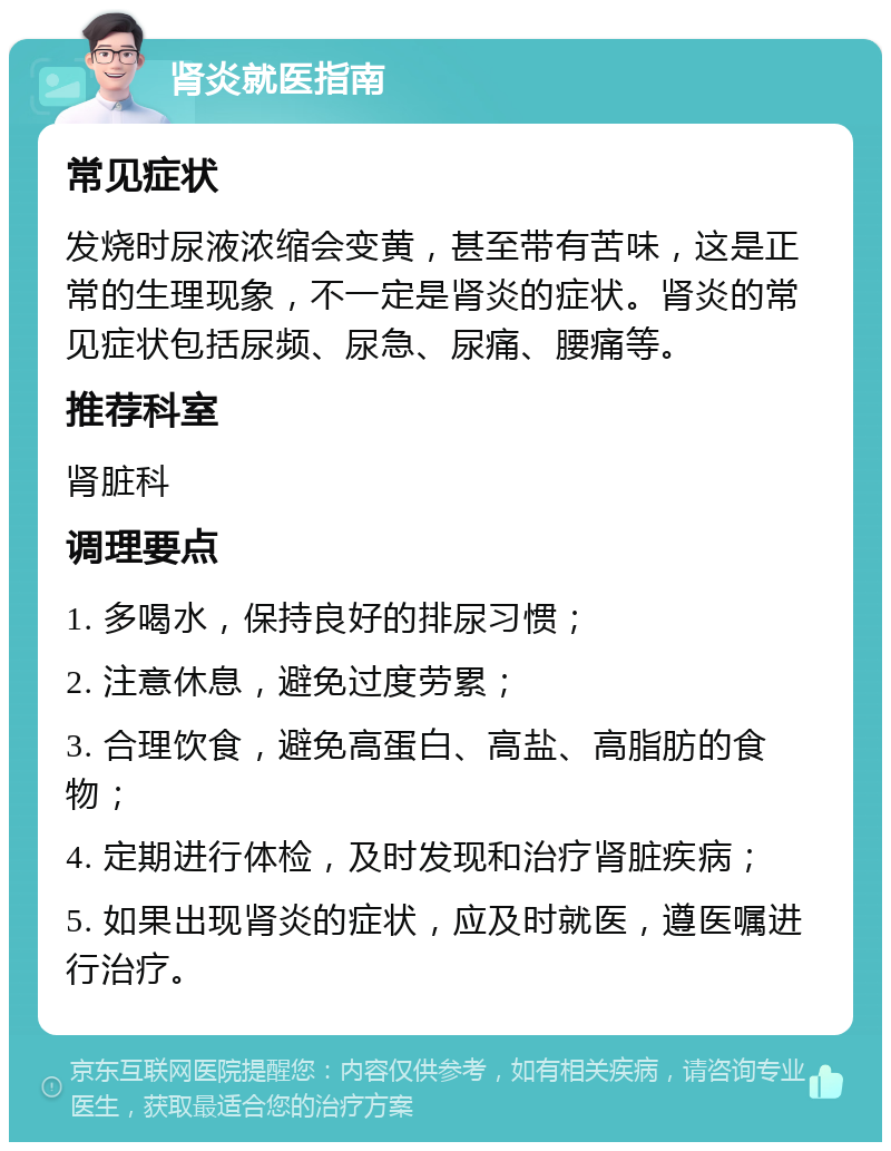 肾炎就医指南 常见症状 发烧时尿液浓缩会变黄，甚至带有苦味，这是正常的生理现象，不一定是肾炎的症状。肾炎的常见症状包括尿频、尿急、尿痛、腰痛等。 推荐科室 肾脏科 调理要点 1. 多喝水，保持良好的排尿习惯； 2. 注意休息，避免过度劳累； 3. 合理饮食，避免高蛋白、高盐、高脂肪的食物； 4. 定期进行体检，及时发现和治疗肾脏疾病； 5. 如果出现肾炎的症状，应及时就医，遵医嘱进行治疗。