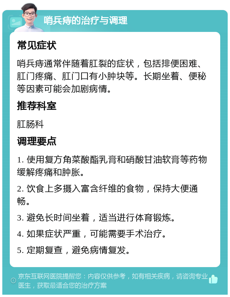 哨兵痔的治疗与调理 常见症状 哨兵痔通常伴随着肛裂的症状，包括排便困难、肛门疼痛、肛门口有小肿块等。长期坐着、便秘等因素可能会加剧病情。 推荐科室 肛肠科 调理要点 1. 使用复方角菜酸酯乳膏和硝酸甘油软膏等药物缓解疼痛和肿胀。 2. 饮食上多摄入富含纤维的食物，保持大便通畅。 3. 避免长时间坐着，适当进行体育锻炼。 4. 如果症状严重，可能需要手术治疗。 5. 定期复查，避免病情复发。