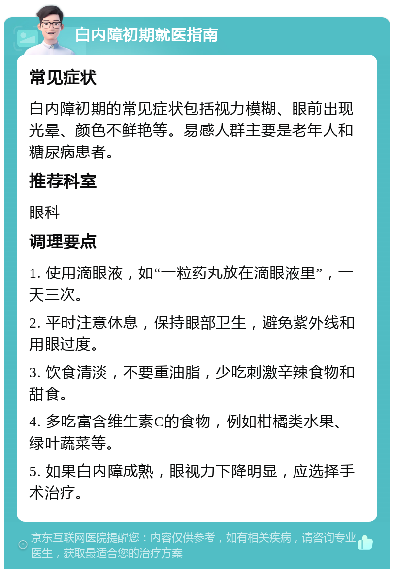 白内障初期就医指南 常见症状 白内障初期的常见症状包括视力模糊、眼前出现光晕、颜色不鲜艳等。易感人群主要是老年人和糖尿病患者。 推荐科室 眼科 调理要点 1. 使用滴眼液，如“一粒药丸放在滴眼液里”，一天三次。 2. 平时注意休息，保持眼部卫生，避免紫外线和用眼过度。 3. 饮食清淡，不要重油脂，少吃刺激辛辣食物和甜食。 4. 多吃富含维生素C的食物，例如柑橘类水果、绿叶蔬菜等。 5. 如果白内障成熟，眼视力下降明显，应选择手术治疗。