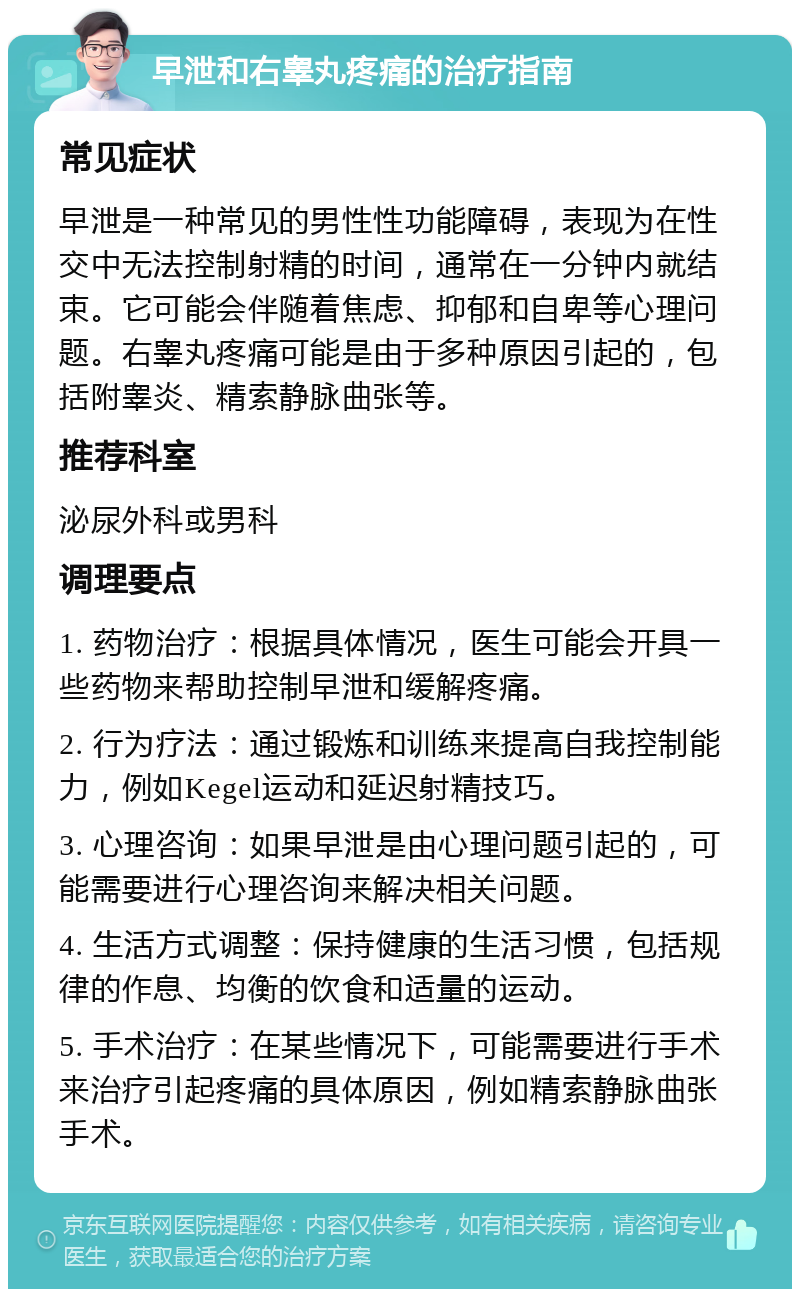 早泄和右睾丸疼痛的治疗指南 常见症状 早泄是一种常见的男性性功能障碍，表现为在性交中无法控制射精的时间，通常在一分钟内就结束。它可能会伴随着焦虑、抑郁和自卑等心理问题。右睾丸疼痛可能是由于多种原因引起的，包括附睾炎、精索静脉曲张等。 推荐科室 泌尿外科或男科 调理要点 1. 药物治疗：根据具体情况，医生可能会开具一些药物来帮助控制早泄和缓解疼痛。 2. 行为疗法：通过锻炼和训练来提高自我控制能力，例如Kegel运动和延迟射精技巧。 3. 心理咨询：如果早泄是由心理问题引起的，可能需要进行心理咨询来解决相关问题。 4. 生活方式调整：保持健康的生活习惯，包括规律的作息、均衡的饮食和适量的运动。 5. 手术治疗：在某些情况下，可能需要进行手术来治疗引起疼痛的具体原因，例如精索静脉曲张手术。