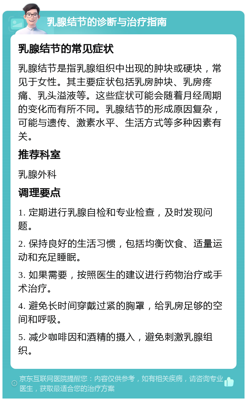 乳腺结节的诊断与治疗指南 乳腺结节的常见症状 乳腺结节是指乳腺组织中出现的肿块或硬块，常见于女性。其主要症状包括乳房肿块、乳房疼痛、乳头溢液等。这些症状可能会随着月经周期的变化而有所不同。乳腺结节的形成原因复杂，可能与遗传、激素水平、生活方式等多种因素有关。 推荐科室 乳腺外科 调理要点 1. 定期进行乳腺自检和专业检查，及时发现问题。 2. 保持良好的生活习惯，包括均衡饮食、适量运动和充足睡眠。 3. 如果需要，按照医生的建议进行药物治疗或手术治疗。 4. 避免长时间穿戴过紧的胸罩，给乳房足够的空间和呼吸。 5. 减少咖啡因和酒精的摄入，避免刺激乳腺组织。