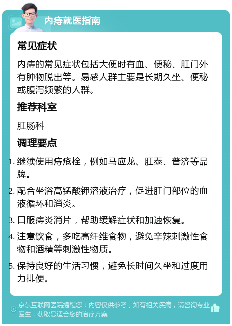 内痔就医指南 常见症状 内痔的常见症状包括大便时有血、便秘、肛门外有肿物脱出等。易感人群主要是长期久坐、便秘或腹泻频繁的人群。 推荐科室 肛肠科 调理要点 继续使用痔疮栓，例如马应龙、肛泰、普济等品牌。 配合坐浴高锰酸钾溶液治疗，促进肛门部位的血液循环和消炎。 口服痔炎消片，帮助缓解症状和加速恢复。 注意饮食，多吃高纤维食物，避免辛辣刺激性食物和酒精等刺激性物质。 保持良好的生活习惯，避免长时间久坐和过度用力排便。